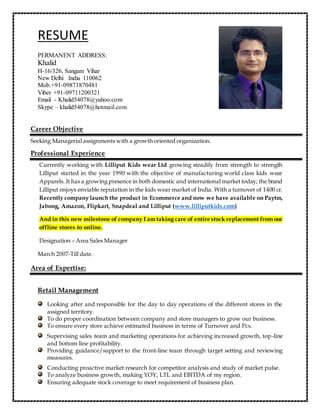 RESUME
PERMANENT ADDRESS:
Khalid
H-16/326, Sangam Vihar
New Delhi India 110062
Mob.+91-09871870481
Viber +91-09711200321
Email - Khalid54078@yahoo.com
Skype – khalid54078@hotmail.com
Career Objective
Seeking Managerial assignments with a growth oriented organization.
Professional Experience
Currently working with Lilliput Kids wear Ltd growing steadily from strength to strength
Lilliput started in the year 1990 with the objective of manufacturing world class kids wear
Apparels. It has a growing presence in both domestic and international market today; the brand
Lilliput enjoys enviable reputation in the kids wear market of India. With a turnover of 1400 cr.
Recently company launch the product in Ecommerce and now we have available on Paytm,
Jabong, Amazon, Flipkart, Snapdeal and Lilliput (www.lilliputkids.com)
And in this new milestone of company I am taking care of entire stock replacement from our
offline stores to online.
Designation – Area Sales Manager
March 2007-Till date.
Area of Expertise:
Retail Management
Looking after and responsible for the day to day operations of the different stores in the
assigned territory.
To do proper coordination between company and store managers to grow our business.
To ensure every store achieve estimated business in terms of Turnover and Pcs.
Supervising sales team and marketing operations for achieving increased growth, top-line
and bottom line profitability.
Providing guidance/support to the front-line team through target setting and reviewing
measures.
Conducting proactive market research for competitor analysis and study of market pulse.
To analyze business growth, making YOY, LTL and EBITDA of my region.
Ensuring adequate stock coverage to meet requirement of business plan.
 