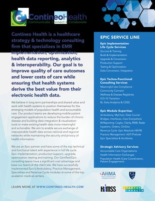 EPIC SERVICE LINE
Epic Implementation
Life Cycle Services
Go-Live & Training
Build & Implementation
Upgrade & Conversion
Production Support
Testing & Optimization
Data Conversion, Integration
Epic Techno-Functional
Consulting Services
Meaningful Use Compliance
Community Connect
Wellness & Disease Registries
ICD-10 Transition
BI, Data Analytics & CDSS
Epic Module Expertise:
Ambulatory, MyChart, Data Courier
Bridges, Interfaces, Care Everywhere
BI/Reporting: Cogito, Clarity, RWB, Radar
Inpatient, Orders, ClinDoc
Revenue Cycle: Epic Resolute HB/PB
Practice Management: ADT/Prelude
Epic Specialties & Ancillaries
Strategic Advisory Services
Accountable Care Organizations
Health Information Exchanges
Population Health (Care Coordination,
Patient Engagement)
We believe in long term partnerships and shared value and
work with health systems to position themselves for the
emerging models of population health and accountable
care. Our product teams are developing mobile patient
engagement applications to reduce the burden of chronic
disease and building data integration & visualization
tools to make existing health data more meaningful
and actionable. We aim to enable secure exchange of
interoperable health data across national and regional
networks while maintaining the security and privacy of
health information.
We are an Epic partner and have some of the top technical
and functional talent with experience in full life cycle
Epic implementation, production support, upgrade,
base our teams at the client site. We have successfully
implemented Epic’s Ambulatory, Practice Management,
Specialties and Revenue Cycle modules at some of the top
academic medical centers.
Contineo Health is a healthcare
strategy & technology consulting
health data reporting, analytics
& interoperability. Our goal is to
improve quality of care outcomes
and lower costs of care while
ensuring that health systems
derive the best value from their
electronic health data.
LEARN MORE AT WWW.CONTINEO-HEALTH.COM
 