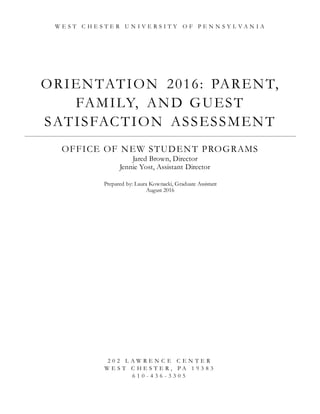 ORIENTATION 2016: PARENT,
FAMILY, AND GUEST
SATISFACTION ASSESSMENT
OFFICE OF NEW STUDENT PROGRAMS
Jared Brown, Director
Jennie Yost, Assistant Director
Prepared by: Laura Kownacki, Graduate Assistant
August 2016
W E S T C H E S T E R U N I V E R S I T Y O F P E N N S Y L V A N I A
2 0 2 L A W R E N C E C E N T E R
W E S T C H E S T E R , P A 1 9 3 8 3
6 1 0 - 4 3 6 - 3 3 0 5
 