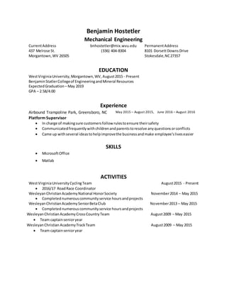 Benjamin Hostetler
Mechanical Engineering
CurrentAddress bnhostetler@mix.wvu.edu PermanentAddress
437 Melrose St. (336) 404-8304 8101 DorsettDownsDrive
Morgantown,WV 26505 Stokesdale,NC27357
EDUCATION
WestVirginiaUniversity,Morgantown,WV, August2015 - Present
BenjaminStatlerCollegeof EngineeringandMineral Resources
ExpectedGraduation – May 2019
GPA – 2.58/4.00
Experience
Airbound Trampoline Park, Greensboro, NC May 2015 – August 2015, June 2016 – August 2016
Platform Supervisor
 In charge of makingsure customersfollow rulestoensure theirsafety
 Communicatedfrequentlywithchildrenandparentstoresolve anyquestionsorconflicts
 Came up withseveral ideastohelpimprovethe businessandmake employee’sliveseasier
SKILLS
 MicrosoftOffice
 Matlab
ACTIVITIES
WestVirginiaUniversityCyclingTeam August2015 - Present
 2016/17 RoadRace Coordinator
Wesleyan ChristianAcademyNational HonorSociety November2014 – May 2015
 Completednumerouscommunityservice hoursandprojects
WesleyanChristianAcademySeniorBetaClub November2013 – May 2015
 Completednumerouscommunityservice hoursandprojects
WesleyanChristianAcademyCrossCountryTeam August2009 – May 2015
 Team captainsenioryear
WesleyanChristian AcademyTrackTeam August2009 – May 2015
 Team captainsenioryear
 