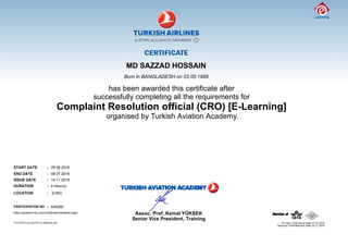 MD SAZZAD HOSSAIN
Born in BANGLADESH on 03.05.1988
has been awarded this certificate after
successfully completing all the requirements for
Complaint Resolution official (CRO) [E-Learning]
organised by Turkish Aviation Academy.
START DATE : 28.06.2016
END DATE : 08.07.2016
ISSUE DATE : 14.11.2016
DURATION : 4 Hour(s)
LOCATION : [LMS]
PARTICIPATON NO : 445295
https://akademi.thy.com/CertificateValidation.aspx
Senior Vice President, Training
Assoc. Prof. Kemal YÜKSEK
THY KYS Form No:FR.31.0036 Rev.06
Revizyon Tarihi/Revision Date: 02.11.2015
 