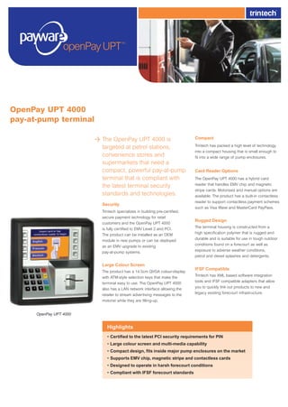 The OpenPay UPT 4000 is
targeted at petrol stations,
convenience stores and
supermarkets that need a
compact, powerful pay-at-pump
terminal that is compliant with
the latest terminal security
standards and technologies.
Security
Trintech specializes in building pre-certified,
secure payment technology for retail
customers and the OpenPay UPT 4000
is fully certified to EMV Level 2 and PCI.
The product can be installed as an OEM
module in new pumps or can be deployed
as an EMV upgrade to existing
pay-at-pump systems.
Large Colour Screen
The product has a 14.5cm QVGA colour-display
with ATM-style selection keys that make the
terminal easy to use. The OpenPay UPT 4000
also has a LAN network interface allowing the
retailer to stream advertising messages to the
motorist while they are filling-up.
Compact
Trintech has packed a high level of technology
into a compact housing that is small enough to
fit into a wide range of pump enclosures.
Card Reader Options
The OpenPay UPT 4000 has a hybrid card
reader that handles EMV chip and magnetic
stripe cards. Motorised and manual options are
available. The product has a built-in contactless
reader to support contactless payment schemes
such as Visa Wave and MasterCard PayPass.
Rugged Design
The terminal housing is constructed from a
high specification polymer that is rugged and
durable and is suitable for use in tough outdoor
conditions found on a forecourt as well as
exposure to adverse weather conditions,
petrol and diesel splashes and detergents.
IFSF Compatible
Trintech has XML based software integration
tools and IFSF compatible adapters that allow
you to quickly link our products to new and
legacy existing forecourt infrastructure.
OpenPay UPT 4000
pay-at-pump terminal
Highlights
• Certified to the latest PCI security requirements for PIN
• Large colour screen and multi-media capability
• Compact design, fits inside major pump enclosures on the market
• Supports EMV chip, magnetic stripe and contactless cards
• Designed to operate in harsh forecourt conditions
• Compliant with IFSF forecourt standards
OpenPay UPT 4000
Pay At Pump A4v2.indd 1 11/11/2005 17:19:40
 