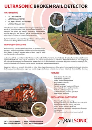ULTRASONIC BROKEN RAIL DETECTOR
COST EFFECTIVE
• EASY INSTALLATION
• NO TRACK MODIFICATION
• SECTION COVERAGE UP TO 1000m
• LOW MAINTENANCE COST
The Ultrasonic Broken Rail Detector is designed to reliably detect
breaks in train rails under harsh environmental conditions. The
design of the system also makes it suitable for solar powered,
remote operation, and features special signal processing and
diagnostic techniques to ensure reliable operation.
System installation is quick and easy and does not require track
modification, fitting of track bonds, or trenching.
PRINCIPLE OF OPERATION
Rail continuity is established at Receivers by monitoring the
presence of ultrasonic signals, inserted in rails by Transmitters
both sides of the specific Receiver. Failure to detect a specific signal
signifies a broken rail condition.
Autonomous, high powerTransmitter Units are interleaved with Receiver Units.Transmitters bi-directionally insert coded ultrasonic
signals into both rails. These signals are received and processed by Receivers to determine the direction of arrival, and integrity of
the signal. A separate plug-in unit interfaces the Receiver Unit to radio telemetry equipment, cell phone modem, or fibre-optic link,
and is configurable for customer specific remote sensing and telemetry requirements.
Equipment failures are remotely detectable by virtue of the physical arrangement of the system, frequency selectivity, code detection
techniques, onboard detection logic, and built in diagnostic features which in combination effectively eliminate false alarming.
FEATURES
• Detection of clean breaks
• Detection of large flaws
• Notification of train presence
• Continuous operation
• Full rail coverage
• Remote sensing of equipment failures
• Scan intervals down to a few minutes
• Robust, rust free components
• Suitable for solar powered operation
• Field proven reliability
INSTALLATION & MAINTENANCE
• User friendly setup and tuning
• Front panel setting and detection status indication
• Front panel detection activity indication
• RS232 setting and data extraction
• Easy fitting and removal of rail mounted ultrasonic
transducers
• Minimal preventative maintenance required
Tel: +27 (0)21 786 8257 Email: mail@railsonic.co.za
Fax: +27 (0)21 786 1965 Web: www.railsonic.co.za
 