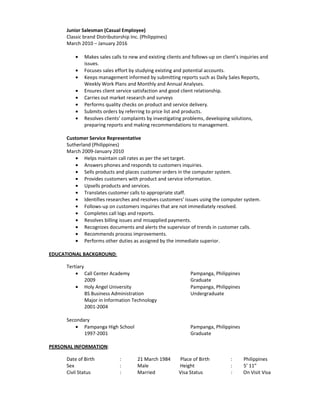Junior Salesman (Casual Employee)
Classic brand Distributorship Inc. (Philippines)
March 2010 – January 2016
• Makes sales calls to new and existing clients and follows-up on client’s inquiries and
issues.
• Focuses sales effort by studying existing and potential accounts.
• Keeps management informed by submitting reports such as Daily Sales Reports,
Weekly Work Plans and Monthly and Annual Analyses.
• Ensures client service satisfaction and good client relationship.
• Carries out market research and surveys
• Performs quality checks on product and service delivery.
• Submits orders by referring to price list and products.
• Resolves clients’ complaints by investigating problems, developing solutions,
preparing reports and making recommendations to management.
Customer Service Representative
Sutherland (Philippines)
March 2009-January 2010
• Helps maintain call rates as per the set target.
• Answers phones and responds to customers inquiries.
• Sells products and places customer orders in the computer system.
• Provides customers with product and service information.
• Upsells products and services.
• Translates customer calls to appropriate staff.
• Identifies researches and resolves customers’ issues using the computer system.
• Follows-up on customers inquiries that are not immediately resolved.
• Completes call logs and reports.
• Resolves billing issues and misapplied payments.
• Recognizes documents and alerts the supervisor of trends in customer calls.
• Recommends process improvements.
• Performs other duties as assigned by the immediate superior.
EDUCATIONAL BACKGROUND:
Tertiary
• Call Center Academy Pampanga, Philippines
2009 Graduate
• Holy Angel University Pampanga, Philippines
BS Business Administration Undergraduate
Major in Information Technology
2001-2004
Secondary
• Pampanga High School Pampanga, Philippines
1997-2001 Graduate
PERSONAL INFORMATION:
Date of Birth : 21 March 1984 Place of Birth : Philippines
Sex : Male Height : 5’ 11”
Civil Status : Married Visa Status : On Visit Visa
 