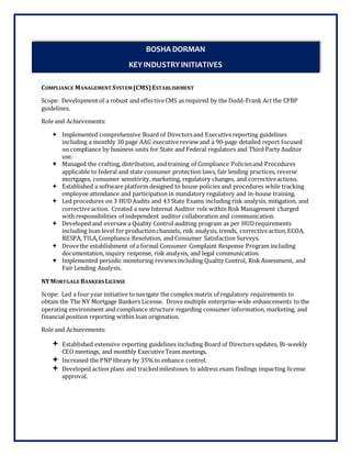 COMPLIANCE MANAGEMENT SYSTEM (CMS)ESTABLISHMENT
Scope: Development of a robust and effectiveCMS as required by the Dodd-Frank Act the CFBP
guidelines.
Role and Achievements:
 Implemented comprehensive Board of Directorsand Executivereporting guidelines
including a monthly 30 page AAG executive review and a 90-page detailed report focused
on compliance by business units for State and Federal regulators and Third Party Auditor
use.
 Managed the crafting, distribution, and training of Compliance Policiesand Procedures
applicable to federal and state consumer protection laws, fair lending practices, reverse
mortgages, consumer sensitivity, marketing, regulatory changes, and correctiveactions.
 Established a software platform designed to house policies and procedures while tracking
employee attendance and participation in mandatory regulatory and in-house training.
 Led procedures on 3 HUDAudits and 43 State Exams including risk analysis, mitigation, and
correctiveaction. Created a new Internal Auditor role within Risk Management charged
with responsibilities of independent auditor collaboration and communication.
 Developed and oversaw a Quality Control auditing program as per HUDrequirements
including loan level for productionchannels, risk analysis, trends, correctiveaction,ECOA,
RESPA, TILA,Compliance Resolution, and Consumer Satisfaction Surveys.
 Drovethe establishment of a formal Consumer Complaint Response Program including
documentation, inquiry response, risk analysis, and legal communication.
 Implemented periodic monitoring reviews including Quality Control, Risk Assessment, and
Fair Lending Analysis.
NYMORTGAGE BANKERS LICENSE
Scope: Led a four year initiative to navigate the complex matrix of regulatory requirements to
obtain the The NY Mortgage Bankers License. Drovemultiple enterprise-wide enhancements to the
operating environment and compliance structure regarding consumer information, marketing, and
financial position reporting within loan origination.
Role and Achievements:
 Established extensive reporting guidelines including Board of Directors updates, Bi-weekly
CEO meetings, and monthly ExecutiveTeam meetings.
 Increased the PNP library by 35% to enhance control.
 Developed action plans and trackedmilestones to address exam findings impacting license
approval.
BOSHA DORMAN
KEYINDUSTRYINITIATIVES
 