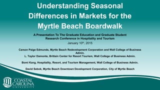 Understanding Seasonal
Differences in Markets for the
Myrtle Beach Boardwalk
Carson Paige Edmunds, Myrtle Beach Redevelopment Corporation and Wall College of Business
Admin.
L. Taylor Damonte, Brittain Center for Resort Tourism, Wall College of Business Admin.
Bomi Kang, Hospitality, Resort, and Tourism Management, Wall College of Business Admin.
David Sebok, Myrtle Beach Downtown Development Corporation, City of Myrtle Beach
A Presentation To The Graduate Education and Graduate Student
Research Conference in Hospitality and Tourism
January 10th, 2015
 