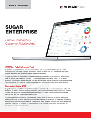 PRODUCT OVERVIEW
SUGAR
ENTERPRISE
Create Extraordinary
Customer Relationships
CRM That Puts Individuals First
Sugar helps you make personal, one-to-one connections with every customer. With Sugar, your entire
organization can build better customer relationships that set you apart from your competitors, grow sales,
improve satisfaction, and drive more effective marketing campaigns.
Sugar puts your individual needs first, unlike traditional CRM systems that focus on tracking and managing
sales by using a “one size fits all” approach. Our innovative user-focused design, Sugar UX™
, is simple,
engaging, and consistent whether you’re at your desk or on a mobile device. Sugar UX’s contextual intelligence
helps you discover new customer insights, collaborate more effectively, and make better, faster decisions.
Enterprise-Ready CRM
Sugar Enterprise’s powerful, flexible platform integrates seamlessly with your business processes today and
tomorrow. You’ll have unlimited versatility and control with unparalleled platform configurability. Also, because
Sugar is built on industry-standard technologies including HTML5, REST, JavaScript, and PHP, it delivers
reduced cost, less risk, and long-term peace of mind.
Sugar’s versatility also makes it the most agile CRM solution. It can be deployed on-premise behind your
firewall or on a wide variety of SaaS (cloud) environments managed by SugarCRM, by SugarCRM partners, or
by public cloud providers. And, unlike other CRM systems, Sugar gives you control of your data in a dedicated
database. You’ll never be locked-in by inflexible solutions that eventually become too expensive and too
cumbersome to meet business needs.
 