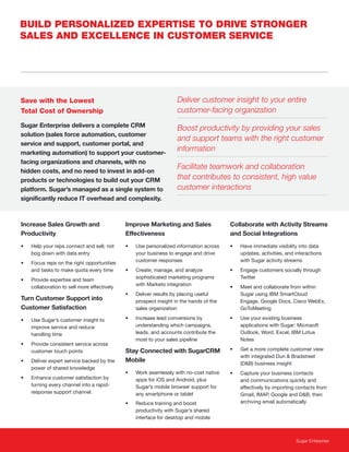 Sugar Enterprise
Increase Sales Growth and
Productivity
• Help your reps connect and sell, not
bog down with data entry
• Focus reps on the right opportunities
and tasks to make quota every time
• Provide expertise and team
collaboration to sell more effectively
Turn Customer Support into
Customer Satisfaction
• Use Sugar’s customer insight to
improve service and reduce
handling time
• Provide consistent service across
customer touch points
• Deliver expert service backed by the
power of shared knowledge
• Enhance customer satisfaction by
turning every channel into a rapid-
response support channel.
Improve Marketing and Sales
Effectiveness
• Use personalized information across
your business to engage and drive
customer responses
• Create, manage, and analyze
sophisticated marketing programs
with Marketo integration
• Deliver results by placing useful
prospect insight in the hands of the
sales organization
• Increase lead conversions by
understanding which campaigns,
leads, and accounts contribute the
most to your sales pipeline
Stay Connected with SugarCRM
Mobile
• Work seamlessly with no-cost native
apps for iOS and Android, plus
Sugar’s mobile browser support for
any smartphone or tablet
• Reduce training and boost
productivity with Sugar’s shared
interface for desktop and mobile
Collaborate with Activity Streams
and Social Integrations
• Have immediate visibility into data
updates, activities, and interactions
with Sugar activity streams
• Engage customers socially through
Twitter
• Meet and collaborate from within
Sugar using IBM SmartCloud
Engage, Google Docs, Cisco WebEx,
GoToMeeting
• Use your existing business
applications with Sugar: Microsoft
Outlook, Word, Excel, IBM Lotus
Notes
• Get a more complete customer view
with integrated Dun & Bradstreet
(D&B) business insight
• Capture your business contacts
and communications quickly and
effectively by importing contacts from
Gmail, IMAP, Google and D&B, then
archiving email automatically
BUILD PERSONALIZED EXPERTISE TO DRIVE STRONGER
SALES AND EXCELLENCE IN CUSTOMER SERVICE
Deliver customer insight to your entire
customer-facing organization
Boost productivity by providing your sales
and support teams with the right customer
information
Facilitate teamwork and collaboration
that contributes to consistent, high value
customer interactions
Save with the Lowest
Total Cost of Ownership
Sugar Enterprise delivers a complete CRM
solution (sales force automation, customer
service and support, customer portal, and
marketing automation) to support your customer-
facing organizations and channels, with no
hidden costs, and no need to invest in add-on
products or technologies to build out your CRM
platform. Sugar’s managed as a single system to
significantly reduce IT overhead and complexity.
 