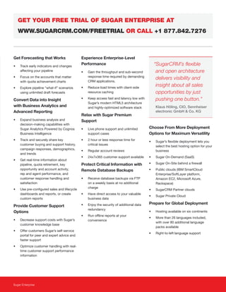 Sugar Enterprise
Get Forecasting that Works
• Track early indicators and changes
affecting your pipeline
• Focus on the accounts that matter
with quota achievement charts
• Explore pipeline “what-if” scenarios
using unlimited draft forecasts
Convert Data into Insight
with Business Analytics and
Advanced Reporting
• Expand business analysis and
decision-making capabilities with
Sugar Analytics Powered by Cognos
Business Intelligence
• Track and securely share key
customer buying and support history,
campaign responses, demographics,
and trends
• Get real-time information about
pipeline, quota retirement, key
opportunity and account activity,
rep and agent performance, and
customer response handling and
satisfaction
• Use pre-configured sales and lifecycle
dashboards and reports, or create
custom reports
Provide Customer Support
Options
• Decrease support costs with Sugar’s
customer knowledge base
• Offer customers Sugar’s self-service
portal for peer and expert advice and
faster support
• Optimize customer handling with real-
time customer support performance
information
Experience Enterprise-Level
Performance
• Gain the throughput and sub-second
response time required by demanding
CRM applications.
• Reduce load times with client-side
resource caching
• Keep access fast and latency low with
Sugar’s modern HTML5 architecture
and highly-optimized software stack
Relax with Sugar Premium
Support
• Live phone support and unlimited
support cases
• 2 hour or less response time for
critical issues
• Regular account reviews
• 24x7x365 customer support available
Protect Critical Information with
Remote Database Backups
• Receive database backups via FTP
on a weekly basis at no additional
charge
• Have direct access to your valuable
business data
• Enjoy the security of additional data
redundancy
• Run offline reports at your
convenience
Choose From More Deployment
Options for Maximum Versatility
• Sugar’s flexible deployment lets you
select the best hosting option for your
business
• Sugar On-Demand (SaaS)
• Sugar On-Site behind a firewall
• Public clouds (IBM SmartCloud
Enterprise/SoftLayer platform,
Amazon EC2, Microsoft Azure,
Rackspace)
• SugarCRM Partner clouds
• Sugar Private Cloud
Prepare for Global Deployment
• Hosting available on six continents
• More than 26 languages included,
with over 80 additional language
packs available
• Right-to-left language support
GET YOUR FREE TRIAL OF SUGAR ENTERPRISE AT
WWW.SUGARCRM.COM/FREETRIAL OR CALL +1 877.842.7276
“SugarCRM’s flexible
and open architecture
delivers visibility and
insight about all sales
opportunities by just
pushing one button.”
Klaus Höling, CIO, Sennheiser
electronic GmbH & Co. KG
 