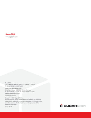 SugarCRM
10050 North Wolfe Road | SW2-130 Cupertino, CA 95014
T: 408.454.6900 | F: 408.873.2872
SugarCRM Deutschland GmbH
Erika-Mann-Strasse 53 | 80636 Munich | Germany
T: +49 (0) 89 1 89 17 21 00 | F: +49 (0) 89 1 89 17 21 50
sales-emea@sugarcrm.com
www.sugarcrm.com
Copyright © 2014 SugarCRM, Inc.
All rights reserved. SugarCRM and the SugarCRM logo are registered
trademarks of SugarCRM, Inc. in the United States, the European Union
and other countries. All other trademarks are the properties of their
respective companies.
04-14-06-LR
SugarCRM
www.sugarcrm.com
 