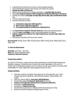  Understand the requirement and come up with proposed solutions.
 Discuss/Decide the approach with business and finalize the solution
 Design the ADR architecture
 Make sure the architecture is scalable, deployable on multiple SQL Versions.
 Make sure Implementation is SOX complaint and fits the RUN team standards
 Develop the solution using SQL Scripts/SQL Alerts/SQL Jobs and Windows batch
files.
 Test the scripts and fix bugs
 Document the below process:
1. Installation/Upgrade ( DBA Specific)
2. How to Use ( App team Specific)
3. The implementation Architecture ( DBA Specific)
 Use Visual Source Safe for Version Control of scripts and stored procedures
 Train the users, run DBAs on how to use/install/upgrade the solution
 Deploy/ Support the ADR on 45+ SQL Instances on versions SQL 2005 and
SQL 2008 R2
 Add features, bug fixes and roll out new versions.
Environment: MS SQL Server 2005, MS SQL Server 2008, MS SQL Server 2008 R2,SQL 2012,
SSRS, SSIS
3. Chevron Data Assets
Duration: June 2011 – Dec 2011
Role: SQL Server Database Analyst
Employer: Mahindra Satyam
Project Description:
As a part of ITC Chevron, project Chevron Data Assets belong to the DMS (Data Management
Solutions) subgroup. A horizontal unit of Chevron the main responsibility of the unit is to
provide end to end database solutions to all its verticals. My role was to deliver the primary DBA
responsibility for various applications being supported under the same.
Responsibilities:
 Work with customer and deliver the analyst role for full project life cycle. That’s
includes Requirement gathering, SOW definition/analysis, implementation and
support.
 Work as a Primary DBA for more than 200 databases.
 Provide DBA support for Shared/ Dedicated SQL Servers
 Analyze and implement DR solutions and perform DR Drills.
 Participate in project planning
 Participate in Capacity planning.
 Resolve/Advice customers on database performance and query tuning.
 Decide and implement Backup strategies based on SLAs
 