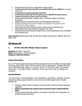  Decide and plan SQL Server configuration implementation.
 Installing and Configuring SQL server 2005/ SQL server 2008 R2 on windows
2008 64 bit
 Installing and configuring SSRS and SSIS
 Installing/Configuring/Patching SQL Server 2008 Multi node clusters.
 Implement process improvement activities.
 Develop optimized indexes, complex views, constraints, triggers, and stored
procedures.
 Supporting DBs for SharePoint 2007 and 2010 database environment
 Develop reporting tools for SOX compliance of databases and make sure DB
environment is SOX complaint
 Work extensively with Project/Run team in query tuning and performance
optimizations and provide database expertise in the same.
 Guide/Mentor the base business support team in ensuring database server availability
as per defined SLAs.
Environment: MS SQL Server 2005, MS SQL Server 2008, MS SQL Server 2008 R2, SQL 2012,
SSRS, SSIS
GE Money,UK
1. GE MHL (UK) DBA (MSSQL/Sybase) Support
Duration: Oct 2010 – May 2011
Roles: Team Leader / Onsite coordinator
Employer: Mahindra Satyam
Project Description:
It is a 24*7 basis support project for GE Money based out from UK and offices across the globe.
We had to work on more than 50 MS SQL Servers Raid 5 configurations; Windows 2003, SQL
server 2000/2005/2008, Sybase 12.5 and Sun Solaris 9 in both stand alone and clustered
environment. The project involves standalone servers and servers with log shipping and
replication.
Responsibilities:
As a team leader / onsite coordinator I was responsible for coordination, motivation, guidance
and lead by setting a good example to carry out end to end DBA support which included
activities like
 Maintain a holistic view of the project and ensure that all areas are being adequately
supported.
 Define, break down the project scope and ensure team understands the
SOW
 Provide technical and other guidance as required to the team and review/advice on
project technical documents.
 