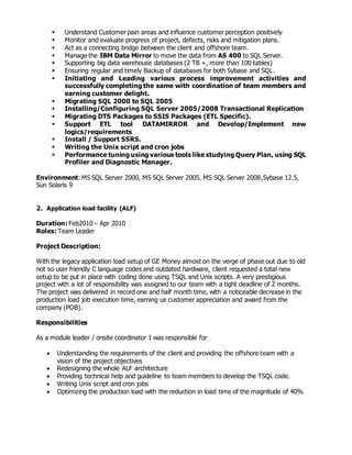  Understand Customer pain areas and influence customer perception positively
 Monitor and evaluate progress of project, defects, risks and mitigation plans.
 Act as a connecting bridge between the client and offshore team.
 Manage the IBM Data Mirror to move the data from AS 400 to SQL Server.
 Supporting big data warehouse databases (2 TB +, more than 100 tables)
 Ensuring regular and timely Backup of databases for both Sybase and SQL.
 Initiating and Leading various process improvement activities and
successfully completing the same with coordination of team members and
earning customer delight.
 Migrating SQL 2000 to SQL 2005
 Installing/Configuring SQL Server 2005/2008 Transactional Replication
 Migrating DTS Packages to SSIS Packages (ETL Specific).
 Support ETL tool DATAMIRROR and Develop/Implement new
logics/requirements
 Install / Support SSRS.
 Writing the Unix script and cron jobs
 Performance tuning using various tools like studying Query Plan, using SQL
Profiler and Diagnostic Manager.
Environment: MS SQL Server 2000, MS SQL Server 2005, MS SQL Server 2008,Sybase 12.5,
Sun Solaris 9
2. Application load facility (ALF)
Duration: Feb2010 – Apr 2010
Roles: Team Leader
Project Description:
With the legacy application load setup of GE Money almost on the verge of phase out due to old
not so user friendly C language codes and outdated hardware, client requested a total new
setup to be put in place with coding done using TSQL and Unix scripts. A very prestigious
project with a lot of responsibility was assigned to our team with a tight deadline of 2 months.
The project was delivered in record one and half month time, with a noticeable decrease in the
production load job execution time, earning us customer appreciation and award from the
company (POB).
Responsibilities
As a module leader / onsite coordinator I was responsible for
 Understanding the requirements of the client and providing the offshore team with a
vision of the project objectives
 Redesigning the whole ALF architecture
 Providing technical help and guideline to team members to develop the TSQL code.
 Writing Unix script and cron jobs
 Optimizing the production load with the reduction in load time of the magnitude of 40%
 