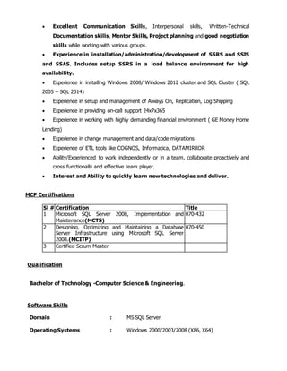  Excellent Communication Skills, Interpersonal skills, Written-Technical
Documentation skills, Mentor Skills, Project planning and good negotiation
skills while working with various groups.
 Experience in installation/administration/development of SSRS and SSIS
and SSAS. Includes setup SSRS in a load balance environment for high
availability.
 Experience in installing Windows 2008/ Windows 2012 cluster and SQL Cluster ( SQL
2005 – SQL 2014)
 Experience in setup and management of Always On, Replication, Log Shipping
 Experience in providing on-call support 24x7x365
 Experience in working with highly demanding financial environment ( GE Money Home
Lending)
 Experience in change management and data/code migrations
 Experience of ETL tools like COGNOS, Informatica, DATAMIRROR
 Ability/Experienced to work independently or in a team, collaborate proactively and
cross functionally and effective team player.
 Interest and Ability to quickly learn new technologies and deliver.
MCP Certifications
Sl # Certification Title
1 Microsoft SQL Server 2008, Implementation and
Maintenance(MCTS)
070-432
2 Designing, Optimizing and Maintaining a Database
Server Infrastructure using Microsoft SQL Server
2008.(MCITP)
070-450
3 Certified Scrum Master
Qualification
Bachelor of Technology -Computer Science & Engineering.
Software Skills
Domain : MS SQL Server
Operating Systems : Windows 2000/2003/2008 (X86, X64)
 