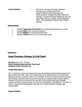 Tools & Utilities : SQL Server management studio ,Enterprise
Manager, Query analyzer,SQL Server
Agent,DTSDesigner,SQL BI Development
Studio,Litespeed , Redgate,Idera SQL Diagonostic
Manager, Compliance Manager,Netbackup, osql, isql,
SQL profiler,Datamirror,Sybase Central, DBArtisan,
Putty, SQL Advantage, HP Service Desk (HPSD),
Remedy
Achievements
 Awarded “Associate of the Month” for outstanding performance as a Lead.
 Awarded POB for two consecutive projects.
 Awarded BRAVO for outstanding performance.
 Adjudged STAR Performer for two consecutive years.
Experience
Grant Thornton, Chicago, IL (Full Time)
Duration: April 2014 – Till Date
Roles: Database Administrator Team Lead
Employer: Grant Thornton LLP
Project Description:
GT IT solutions is a large and matured SQL shop with database implementations spanning all
SQL Versions (SQL 2000 - SQL 2014) including SQL Server Analysis Services and SQL Server
Reporting Services on platforms which are combination of VMs, Cloud (Azure) and On Premises.
With windows based diversified environment comprising of windows 2003, Windows 2008 r2,
Windows 2012 and Azure servers all the prod SQL Servers include latest high availability
solutions including Clustering, Always On, Mirroring, Log Shipping and Replication. The whole IT
works in integrated DevOps/AppOps model with all IT projects delivered following agile
methodologies.
Responsibilities:
 