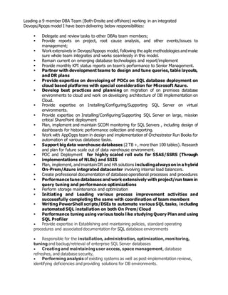 Leading a 9 member DBA Team (Both Onsite and offshore) working in an integrated
Devops/Apops model I have been delivering below responsibilities:
 Delegate and review tasks to other DBAs team members;
 Provide reports on project, root cause analysis, and other events/issues to
management;
 Work extensively in Devops/Appops model, following the agile methodologies and make
sure whole team integrates and works seamlessly in this model.
 Remain current on emerging database technologies and report/implement
 Provide monthly KPI status reports on team’s performance to Senior Management.
 Partner with development teams to design and tune queries, table layouts,
and DR plans
 Provide expertise on developing of POCs on SQL database deployment on
cloud based platforms with special consideration for Microsoft Azure.
 Develop best practices and planning on migration of on premises database
environments to cloud and work on developing architecture of DB implementation on
Cloud.
 Provide expertise on Installing/Configuring/Supporting SQL Server on virtual
environments.
 Provide expertise on Installing/Configuring/Supporting SQL Server on large, mission
critical SharePoint deployment
 Plan, implement and maintain SCOM monitoring for SQL Servers , including design of
dashboards for historic performance collection and reporting.
 Work with AppOpps team in design and implementation of Orchestrator Run Books for
automation of various database tasks.
 Support big data warehouse databases (2 TB +, more than 100 tables). Research
and plan for future scale out of data warehouse environment.
 POC and Deployment for highly scaled roll outs for SSAS/SSRS (Through
implementations of NLBs) and SSIS
 Plan, implement, and maintain DR and HA solutions includingalwayson in a hybrid
On-Prem/Azure integrated datacenter involving internal load balancers.
 Create professional documentation of database operational processes and procedures
 Performancetune databases and work extensively with project/run team in
query tuning and performance optimizations
 Perform storage maintenance and optimization
 Initiating and Leading various process improvement activities and
successfully completing the same with coordination of team members
 Writing PowerShell scripts/DSEs to automate various SQL tasks, including
automated SQL installation on both On Prem/Cloud
 Performance tuning using various tools like studying Query Plan and using
SQL Profiler
 Provide expertise in Establishing and maintaining policies, standard operating
procedures and associated documentation for SQL database environments
 Responsible for the installation, administration, optimization, monitoring,
tuning and backup/retrieval of enterprise SQL Server databases
 Creating and maintaining user access, space management, database
refreshes, and database security,
 Performing analysis of existing systems as well as post-implementation reviews,
identifying deficiencies and providing solutions for DB environments.
 