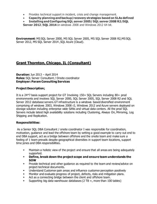  Provides technical support in incident, crisis and change management.
 Capacity planning and backup/recovery strategies based on SLAs defined
 Installing and Configuring SQL server 2005/ SQL server 2008 R2/SQL
Server 2012 /SQL 2014 on windows 2008 and Windows 2012 64 bit.
Environment: MS SQL Server 2000, MS SQL Server 2005, MS SQL Server 2008 R2,MS SQL
Server 2012, MS SQL Server 2014 ,SQL Azure (Cloud).
Grant Thornton, Chicago, IL (Consultant)
Duration: Jun 2013 – April 2014
Roles: SQL Server Consultant / Onsite coordinator
Employer: Param Consulting Services
Project Description:
It is a 24*7 basis support project for GT Involving 150+ SQL Servers including 80+ prod
environments and involves SQL Server 2000, SQL Server 2005, SQL Server 2008 R2 and SQL
Server 2012 database servers.GT infrastructure is a windows based diversified environment
comprising of windows 2003, Windows 2008 r2, Windows 2012 and Azure servers deployed on
storage solution including enterprise wide SANs and virtual data centers. All the prod SQL
Servers include latest high availability solutions including Clustering, Always On, Mirroring, Log
Shipping and Replication.
Responsibilities:
As a Senior SQL DBA Consultant / onsite coordinator I was responsible for coordination,
motivation, guidance and lead the offshore team by setting a good example to carry out end to
end DBA support, act as a bridge between offshore and the onsite team and make sure a
feeling of 1 team prevails despite geographical diversities in support team locations, support
time jones and DBA responsibilities.
 Maintain a holistic view of the project and ensure that all areas are being adequately
supported.
 Define, break down the project scope and ensure team understands the
SOW
 Provide technical and other guidance as required to the team and review/advice on
project technical documents.
 Understand Customer pain areas and influence customer perception positively
 Monitor and evaluate progress of project, defects, risks and mitigation plans.
 Act as a connecting bridge between the client and offshore team.
 Supporting big data warehouse databases (2 TB +, more than 100 tables)
 