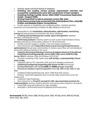 Ensuring regular and timely Backup of databases.
 Initiating and Leading various process improvement activities and
successfully completing the same with coordination of team members
 Installing/Configuring SQL Server 2005/2008 Transactional Replication
 Install / Support SSRS.
 Writing PowerShell scripts to automate various SQL tasks
 Performance tuning using various tools like studying Query Plan, using SQL
Profiler and Database Engine Tuning Advisor.
 Provide expertise in Establishing and maintaining policies, standard operating
procedures and associated documentation for SQL database environments
 Responsible for the installation, administration, optimization, monitoring,
tuning and backup/retrieval of enterprise SQL Server databases
 Creating and maintaining user access, space management, database
refreshes, and database security,
 Performing analysis of existing systems as well as post-implementation reviews,
identifying deficiencies and providing solutions for DB environments.
 Provides technical support in incident, crisis and change management.
 Work extensively with Project/Run team in query tuning and performance
optimizations(through deep understanding of Indexes, Query Plans and normalizations)
and provide database expertise in the same.
 Capacity planning and backup/recovery strategies based on SLAs defined
 Installing and Configuring SQL server 2005/ SQL server 2008 R2/SQL
Server 2012 on windows 2008 and Windows 2012 64 bit.
 Proactive monitoring of SQL health using self-written, customized SQL/Power
shell scripts.
 Supporting DBs for TFS, SharePoint 2007 and 2010 database environment
 Installing/Configuring/Supporting SQL Server on VM environments
 Develop/build/Deploy and manage SSIS and SSRS packages using BIDS
 Plan/execute database migration/upgradation from SQL 2000 to SQL 2008 r2/ SQL
2012
 Installing/Configuring/Patching SQL Server 2008 Multi node clusters.
 Working closely with Application team to provide better performance as per the
requirements
 Implement Table Partitioning
 Work extensively on Proof of concept for CDC, document best practices for
implementation, and then implementing the same across various business unit projects.
 Install SSRS using load balancing for high availability.
 Participate in Performance tests and database performance limits.
Environment: MS SQL Server 2000, MS SQL Server 2005, MS SQL Server 2008 R2,MS SQL
Server 2012, SQL Azure.
 