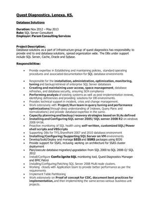 Quest Diagnostics, Lenexa, KS.
Database Solutions
Duration: Nov 2012 – May 2013
Role: SQL Server Consultant
Employer: Param Consulting Services
Project Description:
Database solutions as a part of Infrastructure group of quest diagnostics has responsibility to
provide end to end database solutions, spread organization wide. The DBs under support
include SQL Server, Cache, Oracle and Sybase.
Responsibilities:
 Provide expertise in Establishing and maintaining policies, standard operating
procedures and associated documentation for SQL database environments
 Responsible for the installation, administration, optimization, monitoring,
tuning and backup/retrieval of enterprise SQL Server databases
 Creating and maintaining user access, space management, database
refreshes, and database security, ensuring SOX compliance
 Performing analysis of existing systems as well as post-implementation reviews,
identifying deficiencies and providing solutions for DB environments.
 Provides technical support in incident, crisis and change management.
 Work extensively with Project/Run team in query tuning and performance
optimizations(through deep understanding of Indexes, Query Plans and
normalizations) and provide database expertise in the same.
 Capacity planning and backup/recovery strategies based on SLAs defined
 Installing and Configuring SQL server 2005/ SQL server 2008 R2 on windows
2008 64 bit.
 Proactive monitoring of SQL health using self-written, customized SQL/Power
shell scripts and VBScripts
 Supporting DBs for TFS,SharePoint 2007 and 2010 database environment
 Installing/Configuring/Supporting SQL Server on VM environments
 Develop/build/Deploy and manage SSIS and SSRS packages using BIDS
 Provide support for SSAS, inclusing working on architecture for SSAS cluster
deployment
 Plan/execute database migration/upgradation from SQL 2000 to SQL 2008 r2/ SQL
2012
 Install/Configure Confio Ignite SQL monitoring tool, Quest Diagnostics Manager
and BMC Patrol
 Installing/Configuring/Patching SQL Server 2008 Multi node clusters.
 Working closely with Application team to provide better performance as per the
requirements
 Implement Table Partitioning
 Work extensively on Proof of concept for CDC, document best practices for
implementation, and then implementing the same across various business unit
projects.
 