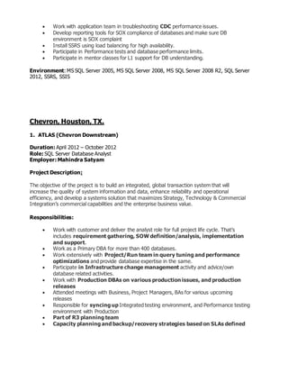  Work with application team in troubleshooting CDC performance issues.
 Develop reporting tools for SOX compliance of databases and make sure DB
environment is SOX complaint
 Install SSRS using load balancing for high availability.
 Participate in Performance tests and database performance limits.
 Participate in mentor classes for L1 support for DB understanding.
Environment: MS SQL Server 2005, MS SQL Server 2008, MS SQL Server 2008 R2, SQL Server
2012, SSRS, SSIS
Chevron, Houston, TX.
1. ATLAS (Chevron Downstream)
Duration: April 2012 – October 2012
Role: SQL Server Database Analyst
Employer: Mahindra Satyam
Project Description:
The objective of the project is to build an integrated, global transaction system that will
increase the quality of system information and data, enhance reliability and operational
efficiency, and develop a systems solution that maximizes Strategy, Technology & Commercial
Integration’s commercial capabilities and the enterprise business value.
Responsibilities:
 Work with customer and deliver the analyst role for full project life cycle. That’s
includes requirement gathering, SOW definition/analysis, implementation
and support.
 Work as a Primary DBA for more than 400 databases.
 Work extensively with Project/Run team in query tuning and performance
optimizations and provide database expertise in the same.
 Participate in Infrastructure change management activity and advice/own
database related activities.
 Work with Production DBAs on various production issues, and production
releases
 Attended meetings with Business, Project Managers, BAs for various upcoming
releases
 Responsible for syncing up Integrated testing environment, and Performance testing
environment with Production
 Part of R3 planning team
 Capacity planning and backup/recovery strategies based on SLAs defined
 