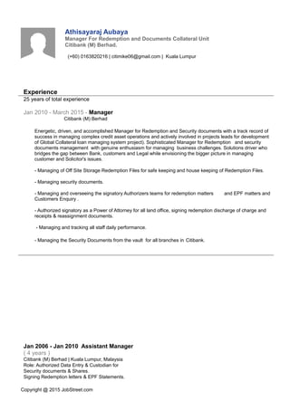 Athisayaraj Aubaya
Manager For Redemption and Documents Collateral Unit
Citibank (M) Berhad.
(+60) 0163820216 | citimike06@gmail.com | Kuala Lumpur
Experience
25 years of total experience
Jan 2010 - March 2015 - Manager
Citibank (M) Berhad
Energetic, driven, and accomplished Manager for Redemption and Security documents with a track record of
success in managing complex credit asset operations and actively involved in projects leads for development
of Global Collateral loan managing system project). Sophisticated Manager for Redemption and security
documents management with genuine enthusiasm for managing business challenges. Solutions driver who
bridges the gap between Bank, customers and Legal while envisioning the bigger picture in managing
customer and Solicitor's issues.
- Managing of Off Site Storage Redemption Files for safe keeping and house keeping of Redemption Files.
- Managing security documents.
- Managing and overseeing the signatory Authorizers teams for redemption matters and EPF matters and
Customers Enquiry .
- Authorized signatory as a Power of Attorney for all land office, signing redemption discharge of charge and
receipts & reassignment documents.
- Managing and tracking all staff daily performance.
- Managing the Security Documents from the vault for all branches in Citibank.
Jan 2006 - Jan 2010 Assistant Manager
( 4 years )
Citibank (M) Berhad | Kuala Lumpur, Malaysia
Role: Authorized Data Entry & Custodian for
Security documents & Shares.
Signing Redemption letters & EPF Statements.
Copyright @ 2015 JobStreet.com
 