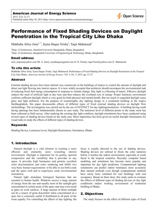American Journal of Energy Science
2015; 2(3): 21-27
Published online May 30, 2015 (http://www.openscienceonline.com/journal/energy)
Performance of Fixed Shading Devices on Daylight
Penetration in the Tropical City Like Dhaka
Mahbuba Afroz Jinia1, *
, Syma Haque Trisha2
, Taqir Mahmood1
1
Dept. of Architecture, Stamford University Bangladesh, Dhaka, Bangladesh
2
Dept. of Architecture, Bangladesh University of Engineering & Technology, Dhaka, Bangladesh
Email address
arch_majinia@yahoo.com (M. A. Jinia), symahaque@gmail.com (S. H. Trisha), taqir33arch@yahoo.com (T. Mahmood)
To cite this article
Mahbuba Afroz Jinia, Syma Haque Trisha, Taqir Mahmood. Performance of Fixed Shading Devices on Daylight Penetration in the Tropical
City Like Dhaka. American Journal of Energy Science. Vol. 2, No. 3, 2015, pp. 21-27.
Abstract
External shading devices have been utilized very extensively in the buildings of tropics to control the amount of daylight and
direct sun light flowing into interior spaces. It is now widely accepted that architects should encompass the environmental task
of reducing fossil fuel energy consumption in response to climate change. Day light is a blessing of nature. Effective daylight
reduces the need of artificial light at day time and thus reduces the overhead cost of energy. Proper luminous environment
confirms sufficient daylight which is very good for both physical and mental health. But too much or unguided daylight cause
glare and light pollution. For the purpose of examiningthe day lighting design in a residential building in the tropics
likeBangladesh, this paper discussesthe effects of different types of fixed external shading devices on daylight flow
intobuildings. The investigation was carried out by the use of ECOTECT for day lightingsimulations. A building having south
facing openings has been fundamentally chosen as case study. The luminous level of different points in the study room has
been collected as field survey. After studying the existing day light condition, daylight simulations have been conducted using
several types of shading devices based on the study area. More importance has been given on useful daylight illumination for
visual tasks to study the effects of different types of shading devices.
Keywords
Shading Device, Luminous Level, Daylight Illumination, Simulation, Dhaka
1. Introduction
Natural daylight is a vital element in creating a more
efficient and eminently more rewarding interior
environment. Daylight is important for its quality, spectral
composition and the variability that it provides to any
space. It provides high luminance and permits excellent
color discrimination and color rendering and fulfils two
very basic human requirements: to be able to see both a task
and the space well and to experience some environmental
stimulation.
Natural light stimulates biological functions that are
essential to human health. Windows receive a large amount
of energy from the sun and usually most of the sunlight gets
concentrated in certain areas of the space and may even result
in glare on work surfaces. A large amount of direct sunlight
can be a source of great discomfort when concentrated on a
spot, but is extremely useful if distributed to all parts of the
room equally. For controlling the effects of day lighting, the
focus is usually directed to the use of shading devices.
Shading devices are utilized to block the solar radiation
before it reaches the indoor environment, especially at south
faced in the tropical countries. Recently, computer based
modeling and simulation has become more popular and
important for day light prediction. Computational lighting
simulations can predict indoor luminance more accurately
than manual methods even though computational methods
have rarely been validated for real buildings with real
occupancy. Based on these facts, this study seeks to evaluate
the effects of different types of shading devices on day light
conditionin indoor working environment of residential
building at Dhaka.
2. Objectives
The study focuses on the effect of different types of fixed
 