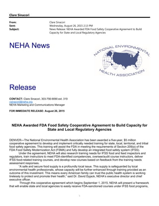 1
Clare Sinacori
From: Clare Sinacori
Sent: Wednesday, August 26, 2015 2:13 PM
Subject: News Release: NEHA Awarded FDA Food Safety Cooperative Agreement to Build
Capacity for State and Local Regulatory Agencies
NEHA News
Release
CONTACT: Clare Sinacori, 303-756-9090 ext. 319
csinacori@neha.org
NEHA Marketing and Communications Manager
FOR IMMEDIATE RELEASE: August 26, 2015
 
NEHA Awarded FDA Food Safety Cooperative Agreement to Build Capacity for
State and Local Regulatory Agencies
DENVER—The National Environmental Health Association has been awarded a five-year, $5 million
cooperative agreement to develop and implement critically needed training for state, local, territorial, and tribal
food safety agencies. This training will assist the FDA in meeting the requirements of Section 209(a) of the
FDA Food Safety Modernization Act (FSMA) and fully develop an integrated food safety system (IFSS). 
Under the agreement, NEHA will also research training needs for IFSS food and feed inspectors and
regulators, train instructors to meet FDA-identified competencies, oversee/audit course instructors, deliver
IFSS food-related training courses, and develop new courses based on feedback from the training needs
assessment responses.
“A safe and secure food supply is a profoundly local issue. This supply is safeguarded by local
environmental health professionals, whose capacity will be further enhanced through training provided as an
outcome of this investment. This means every American family can trust the public health system is working
tirelessly to protect and promote their health,” said Dr. David Dyjack, NEHA’s executive director and chief
executive officer.
Through this cooperative agreement which begins September 1, 2015, NEHA will present a framework
that will enable state and local agencies to easily receive FDA-sanctioned courses under IFSS food programs,
 