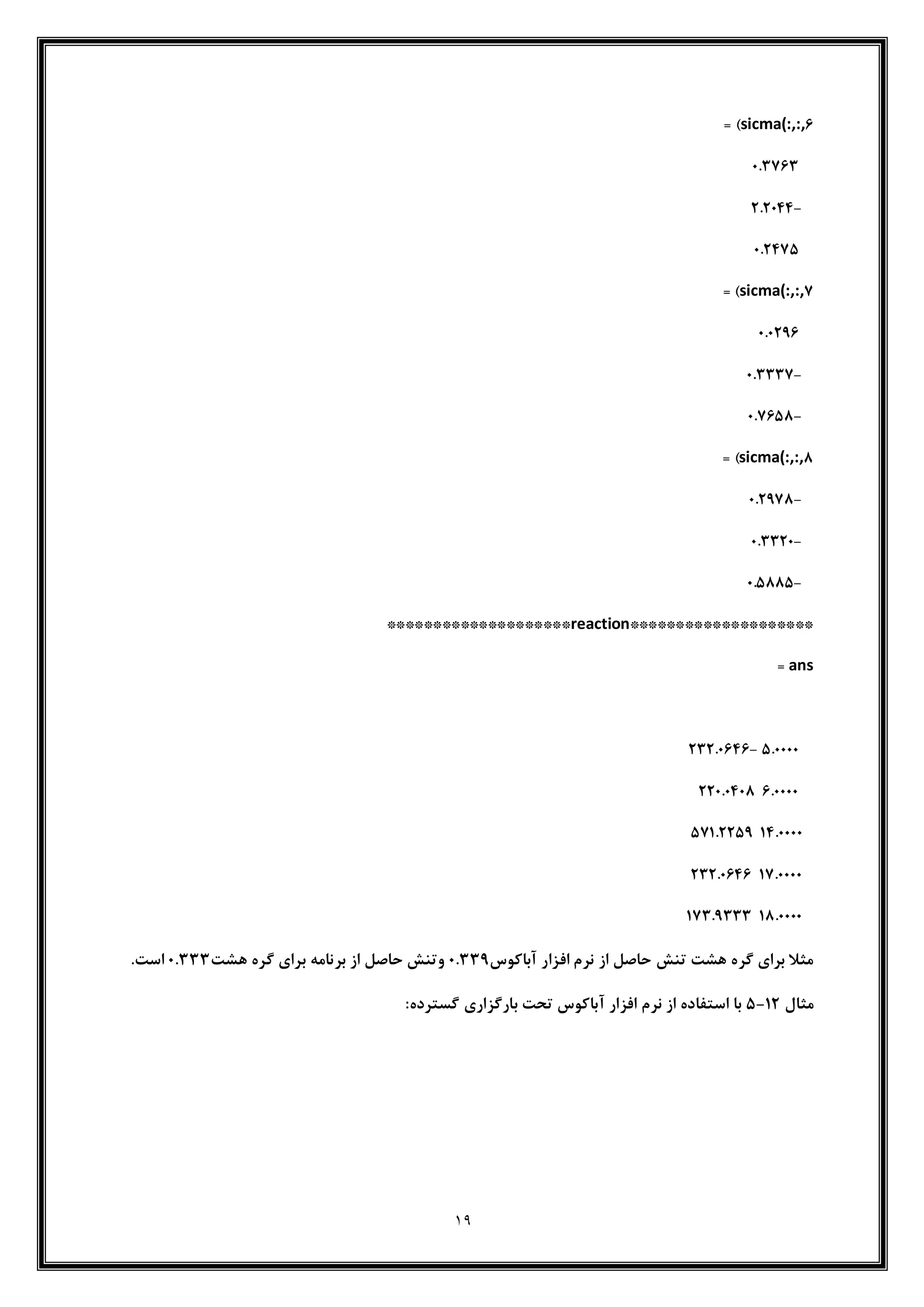 19
sicma(:,:,.= )
0632.3
-262044
062425
sicma(:,:,2= )
06020.
-063332
-062.50
sicma(:,:,0= )
-062020
-063320
-065005
********************reaction********************
ans=
560000-23260.4.
.6000022060400
146000052162250
126000023260.4.
106000012360333
‫آباکوس‬ ‫افزار‬ ‫نرم‬ ‫از‬ ‫حاصل‬ ‫تنش‬ ‫هشت‬ ‫گره‬ ‫برای‬ ‫مثال‬06330‫برنامه‬ ‫از‬ ‫حاصل‬ ‫وتنش‬‫هشت‬ ‫گره‬ ‫برای‬063336‫است‬
‫مثال‬12-5:‫گسترده‬ ‫بارگزاری‬ ‫تحت‬ ‫آباکوس‬ ‫افزار‬ ‫نرم‬ ‫از‬ ‫استفاده‬ ‫با‬
 