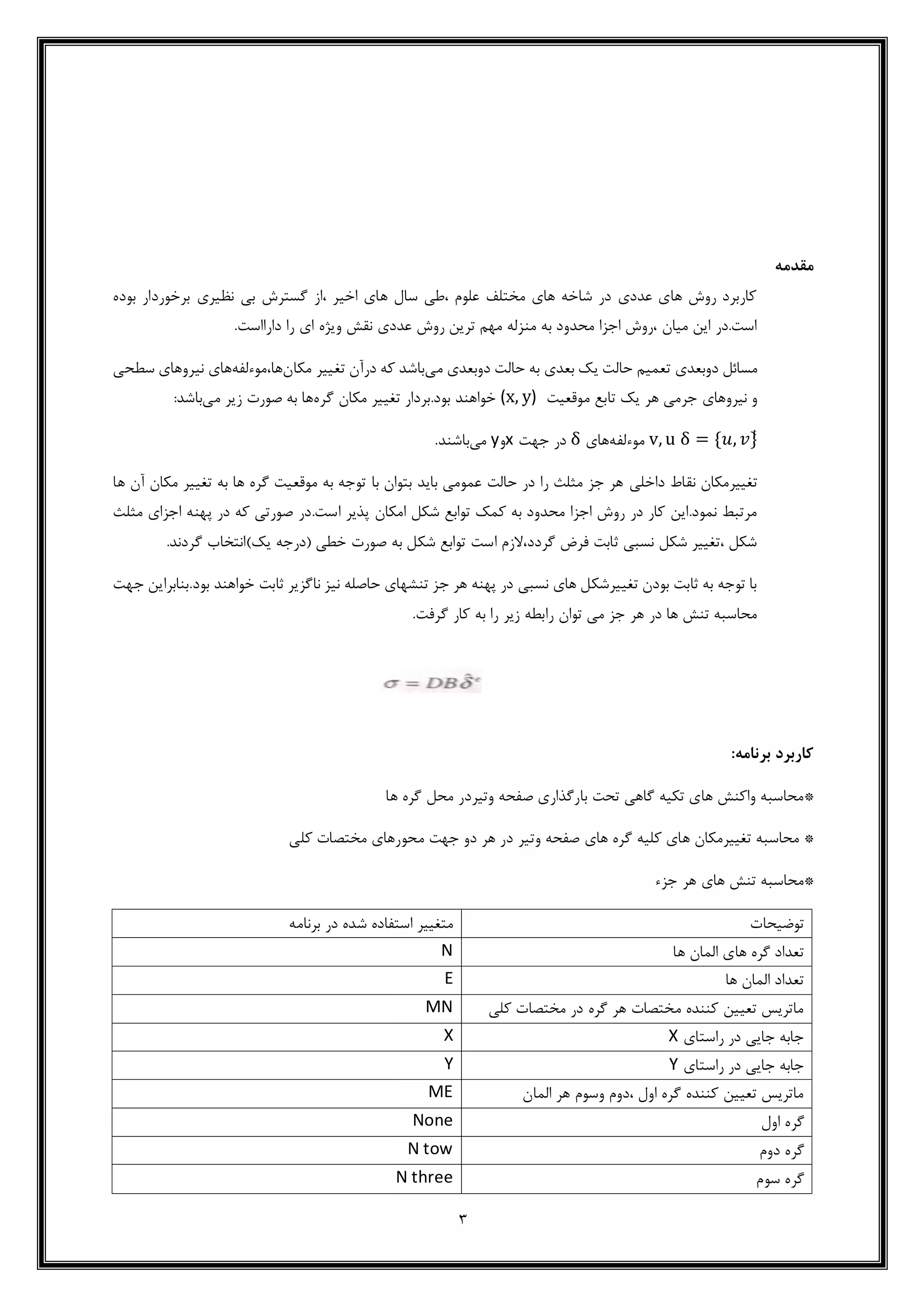 3
‫مقدمه‬
‫بوده‬ ‫برخوردار‬ ‫نظیری‬ ‫بی‬ ‫گسترش‬ ‫،از‬ ‫اخیر‬ ‫های‬ ‫سال‬ ‫،طی‬ ‫علوم‬ ‫مختلف‬ ‫های‬ ‫شاخه‬ ‫در‬ ‫عددی‬ ‫های‬ ‫روش‬ ‫کاربرد‬
.‫دارااست‬ ‫را‬ ‫ای‬ ‫ویژه‬ ‫نقش‬ ‫عددی‬ ‫روش‬ ‫ترین‬ ‫مهم‬ ‫منزله‬ ‫به‬ ‫محدود‬ ‫اجزا‬ ‫،روش‬ ‫میان‬ ‫این‬ ‫است.در‬
‫دوبعدی‬ ‫مسائل‬‫می‬ ‫دوبعدی‬ ‫حالت‬ ‫به‬ ‫بعدی‬ ‫یک‬ ‫حالت‬ ‫تعمیم‬‫مکان‬ ‫تغییر‬ ‫درآن‬ ‫که‬ ‫باشد‬‫ها،موءلفه‬‫نیرو‬ ‫های‬‫سط‬ ‫های‬‫حی‬
‫موقعیت‬ ‫تابع‬ ‫یک‬ ‫هر‬ ‫جرمی‬ ‫نیروهای‬ ‫و‬(x, y)‫گره‬ ‫مکان‬ ‫تغییر‬ ‫بود.بردار‬ ‫خواهند‬‫می‬ ‫زیر‬ ‫صورت‬ ‫به‬ ‫ها‬:‫باشد‬
δ = {𝑢, 𝑣}ͭv, u‫موءلفه‬‫های‬δ‫جهت‬ ‫در‬x‫و‬y‫می‬.‫باشند‬
‫داخلی‬ ‫نقاط‬ ‫تغییرمکان‬‫ها‬ ‫آن‬ ‫مکان‬ ‫تغییر‬ ‫به‬ ‫ها‬ ‫گره‬ ‫موقعیت‬ ‫به‬ ‫توجه‬ ‫با‬ ‫بتوان‬ ‫باید‬ ‫عمومی‬ ‫حالت‬ ‫در‬ ‫را‬ ‫مثلث‬ ‫جز‬ ‫هر‬
.‫است‬ ‫پذیر‬ ‫امکان‬ ‫شکل‬ ‫توابع‬ ‫کمک‬ ‫به‬ ‫محدود‬ ‫اجزا‬ ‫روش‬ ‫در‬ ‫کار‬ ‫نمود.این‬ ‫مرتبط‬‫مثلث‬ ‫اجزای‬ ‫پهنه‬ ‫در‬ ‫که‬ ‫صورتی‬ ‫در‬
‫ی‬ ‫(درجه‬ ‫خطی‬ ‫صورت‬ ‫به‬ ‫شکل‬ ‫توابع‬ ‫است‬ ‫گردد،الزم‬ ‫فرض‬ ‫ثابت‬ ‫نسبی‬ ‫شکل‬ ‫،تغییر‬ ‫شکل‬.‫گردند‬ ‫ک)انتخاب‬
‫جهت‬ ‫بود.بنابراین‬ ‫خواهند‬ ‫ثابت‬ ‫ناگزیر‬ ‫نیز‬ ‫حاصله‬ ‫تنشهای‬ ‫جز‬ ‫هر‬ ‫پهنه‬ ‫در‬ ‫نسبی‬ ‫های‬ ‫تغییرشکل‬ ‫بودن‬ ‫ثابت‬ ‫به‬ ‫توجه‬ ‫با‬
.‫گرفت‬ ‫کار‬ ‫به‬ ‫را‬ ‫زیر‬ ‫رابطه‬ ‫توان‬ ‫می‬ ‫جز‬ ‫هر‬ ‫در‬ ‫ها‬ ‫تنش‬ ‫محاسبه‬
:‫برنامه‬ ‫کاربرد‬
*‫بارگذاری‬ ‫تحت‬ ‫گاهی‬ ‫تکیه‬ ‫های‬ ‫واکنش‬ ‫محاسبه‬‫وتیر‬ ‫صفحه‬‫محل‬ ‫در‬‫ها‬ ‫گره‬
*‫های‬ ‫گره‬ ‫کلیه‬ ‫های‬ ‫تغییرمکان‬ ‫محاسبه‬‫وتیر‬ ‫صفحه‬‫کلی‬ ‫مختصات‬ ‫محورهای‬ ‫جهت‬ ‫دو‬ ‫هر‬ ‫در‬
*‫های‬ ‫تنش‬ ‫محاسبه‬‫جزء‬ ‫هر‬
‫توضیحات‬‫برنامه‬ ‫در‬ ‫شده‬ ‫استفاده‬ ‫متغییر‬
‫ها‬ ‫گره‬ ‫تعداد‬‫ها‬ ‫المان‬ ‫ی‬N
‫ها‬ ‫المان‬ ‫تعداد‬E
‫کلی‬ ‫مختصات‬ ‫در‬ ‫گره‬ ‫هر‬ ‫مختصات‬ ‫کننده‬ ‫تعیین‬ ‫ماتریس‬MN
‫راستای‬ ‫در‬ ‫جایی‬ ‫جابه‬XX
‫راستای‬ ‫در‬ ‫جایی‬ ‫جابه‬YY
‫المان‬ ‫هر‬ ‫وسوم‬ ‫،دوم‬ ‫اول‬ ‫گره‬ ‫کننده‬ ‫تعیین‬ ‫ماتریس‬ME
‫گره‬‫اول‬None
‫گره‬‫دوم‬N tow
‫سوم‬ ‫گره‬N three
 