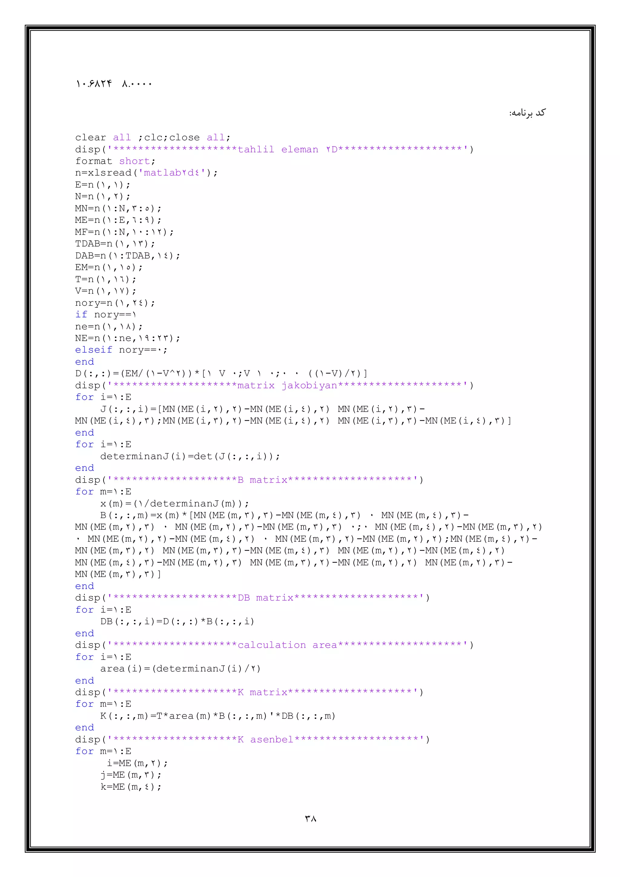 38
9.444414.6910
:‫برنامه‬ ‫کد‬
clear all ;clc;close all;
disp('********************tahlil eleman 2D********************')
format short;
n=xlsread('matlab2d4');
E=n(1,1);
N=n(1,2);
MN=n(1:N,5:3);
ME=n(1:E,9:6);
MF=n(1:N,11:12);
TDAB=n(1,15);
DAB=n(1:TDAB,14);
EM=n(1,13);
T=n(1,19);
V=n(1,11);
nory=n(1,24);
if nory==1
ne=n(1,11);
NE=n(1:ne,16:25);
elseif nory==1;
end
D(:,:)=(EM/(1-V^2))*[1 V 1;V 1 1;1 1 ((1-V)/2)]
disp('********************matrix jakobiyan********************')
for i=1:E
J(:,:,i)=[MN(ME(i,2),2)-MN(ME(i,4),2) MN(ME(i,2),5)-
MN(ME(i,4),5);MN(ME(i,5),2)-MN(ME(i,4),2) MN(ME(i,5),5)-MN(ME(i,4),5)]
end
for i=1:E
determinanJ(i)=det(J(:,:,i));
end
disp('********************B matrix********************')
for m=1:E
x(m)=(1/determinanJ(m));
B(:,:,m)=x(m)*[MN(ME(m,5),5)-MN(ME(m,4),5) 1 MN(ME(m,4),5)-
MN(ME(m,2),5) 1 MN(ME(m,2),5)-MN(ME(m,5),5) 1;1 MN(ME(m,4),2)-MN(ME(m,5),2)
1 MN(ME(m,2),2)-MN(ME(m,4),2) 1 MN(ME(m,5),2)-MN(ME(m,2),2);MN(ME(m,4),2)-
MN(ME(m,5),2) MN(ME(m,5),5)-MN(ME(m,4),5) MN(ME(m,2),2)-MN(ME(m,4),2)
MN(ME(m,4),5)-MN(ME(m,2),5) MN(ME(m,5),2)-MN(ME(m,2),2) MN(ME(m,2),5)-
MN(ME(m,5),5)]
end
disp('********************DB matrix********************')
for i=1:E
DB(:,:,i)=D(:,:)*B(:,:,i)
end
disp('********************calculation area********************')
for i=1:E
area(i)=(determinanJ(i)/2)
end
disp('********************K matrix********************')
for m=1:E
K(:,:,m)=T*area(m)*B(:,:,m)'*DB(:,:,m)
end
disp('********************K asenbel********************')
for m=1:E
i=ME(m,2);
j=ME(m,5);
k=ME(m,4);
 