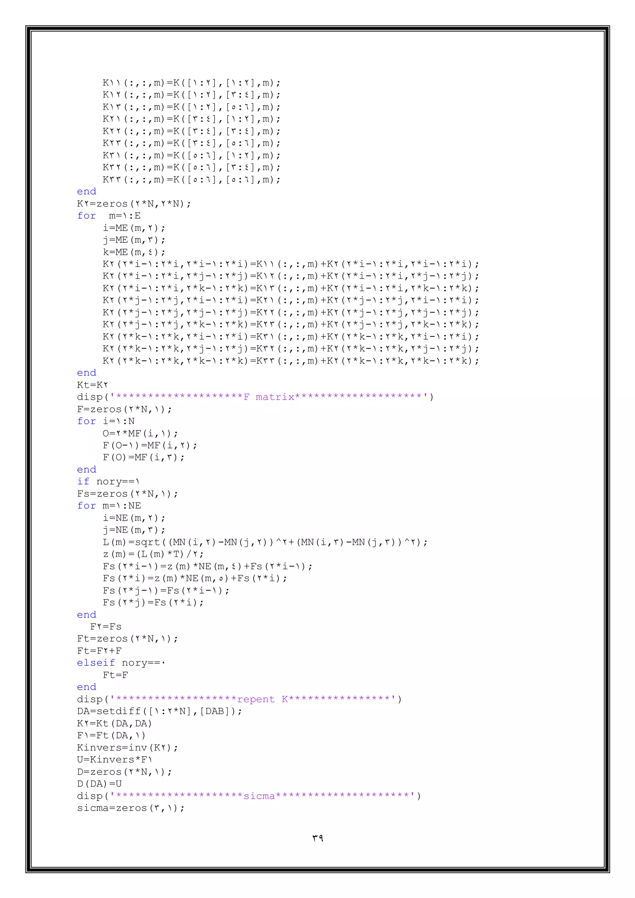 39
K11(:,:,m)=K([1:2],[1:2],m);
K12(:,:,m)=K([1:2],[5:4],m);
K15(:,:,m)=K([1:2],[3:9],m);
K21(:,:,m)=K([5:4],[1:2],m);
K22(:,:,m)=K([5:4],[5:4],m);
K25(:,:,m)=K([5:4],[3:9],m);
K51(:,:,m)=K([3:9],[1:2],m);
K52(:,:,m)=K([3:9],[5:4],m);
K55(:,:,m)=K([3:9],[3:9],m);
end
K2=zeros(2*N,2*N);
for m=1:E
i=ME(m,2);
j=ME(m,5);
k=ME(m,4);
K2(2*i-1:2*i,2*i-1:2*i)=K11(:,:,m)+K2(2*i-1:2*i,2*i-1:2*i);
K2(2*i-1:2*i,2*j-1:2*j)=K12(:,:,m)+K2(2*i-1:2*i,2*j-1:2*j);
K2(2*i-1:2*i,2*k-1:2*k)=K15(:,:,m)+K2(2*i-1:2*i,2*k-1:2*k);
K2(2*j-1:2*j,2*i-1:2*i)=K21(:,:,m)+K2(2*j-1:2*j,2*i-1:2*i);
K2(2*j-1:2*j,2*j-1:2*j)=K22(:,:,m)+K2(2*j-1:2*j,2*j-1:2*j);
K2(2*j-1:2*j,2*k-1:2*k)=K25(:,:,m)+K2(2*j-1:2*j,2*k-1:2*k);
K2(2*k-1:2*k,2*i-1:2*i)=K51(:,:,m)+K2(2*k-1:2*k,2*i-1:2*i);
K2(2*k-1:2*k,2*j-1:2*j)=K52(:,:,m)+K2(2*k-1:2*k,2*j-1:2*j);
K2(2*k-1:2*k,2*k-1:2*k)=K55(:,:,m)+K2(2*k-1:2*k,2*k-1:2*k);
end
Kt=K2
disp('********************F matrix********************')
F=zeros(2*N,1);
for i=1:N
O=2*MF(i,1);
F(O-1)=MF(i,2);
F(O)=MF(i,5);
end
if nory==1
Fs=zeros(2*N,1);
for m=1:NE
i=NE(m,2);
j=NE(m,5);
L(m)=sqrt((MN(i,2)-MN(j,2))^2+(MN(i,5)-MN(j,5))^2);
z(m)=(L(m)*T)/2;
Fs(2*i-1)=z(m)*NE(m,4)+Fs(2*i-1);
Fs(2*i)=z(m)*NE(m,3)+Fs(2*i);
Fs(2*j-1)=Fs(2*i-1);
Fs(2*j)=Fs(2*i);
end
F2=Fs
Ft=zeros(2*N,1);
Ft=F2+F
elseif nory==1
Ft=F
end
disp('*******************repent K****************')
DA=setdiff([1:2*N],[DAB]);
K2=Kt(DA,DA)
F1=Ft(DA,1)
Kinvers=inv(K2);
U=Kinvers*F1
D=zeros(2*N,1);
D(DA)=U
disp('********************sicma*********************')
sicma=zeros(5,1);
 