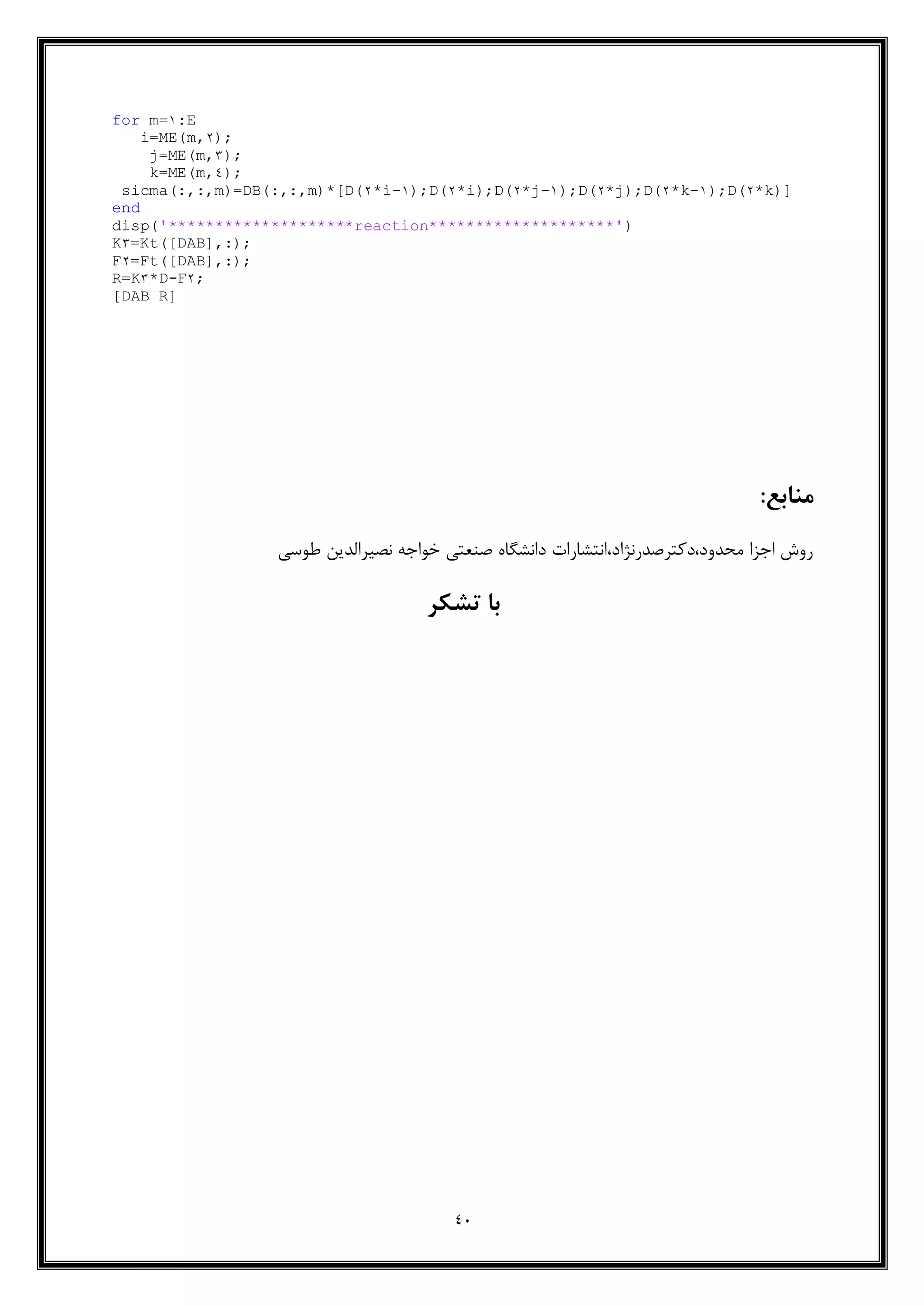 40
for m=1:E
i=ME(m,2);
j=ME(m,5);
k=ME(m,4);
sicma(:,:,m)=DB(:,:,m)*[D(2*i-1);D(2*i);D(2*j-1);D(2*j);D(2*k-1);D(2*k)]
end
disp('********************reaction********************')
K5=Kt([DAB],:);
F2=Ft([DAB],:);
R=K5*D-F2;
[DAB R]
:‫منابع‬
‫طوسی‬ ‫نصیرالدین‬ ‫خواجه‬ ‫صنعتی‬ ‫دانشگاه‬ ‫محدود،دکترصدرنژاد،انتشارات‬ ‫اجزا‬ ‫روش‬
‫تشکر‬ ‫با‬
 