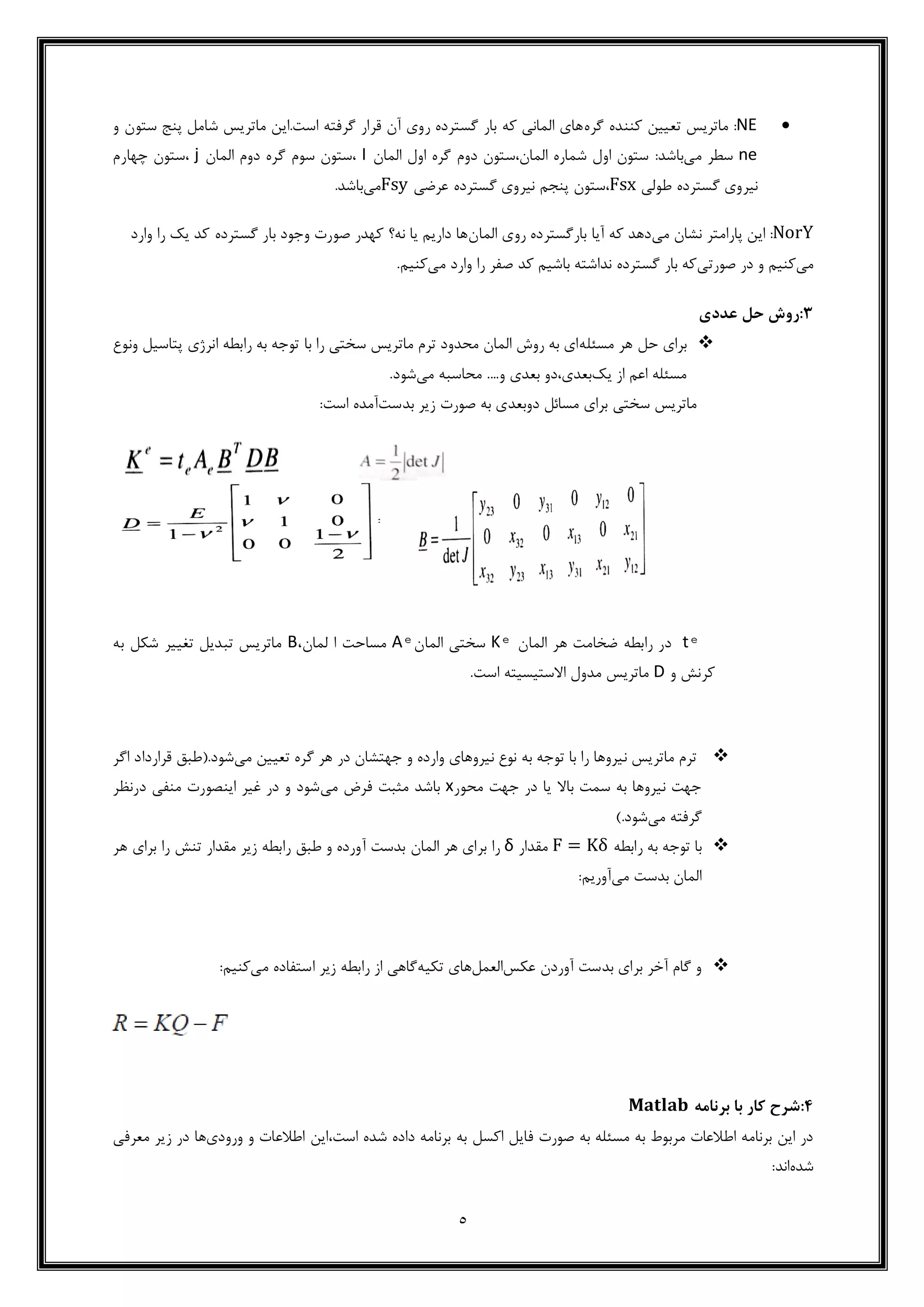 5
NE‫گره‬ ‫کننده‬ ‫تعیین‬ ‫ماتریس‬ :‫و‬ ‫ستون‬ ‫پنج‬ ‫شامل‬ ‫ماتریس‬ ‫است.این‬ ‫گرفته‬ ‫قرار‬ ‫آن‬ ‫روی‬ ‫گسترده‬ ‫بار‬ ‫که‬ ‫المانی‬ ‫های‬
ne‫می‬ ‫سطر‬:‫باشد‬‫المان‬ ‫اول‬ ‫گره‬ ‫دوم‬ ‫المان،ستون‬ ‫شماره‬ ‫اول‬ ‫ستون‬I‫المان‬ ‫دوم‬ ‫گره‬ ‫سوم‬ ‫،ستون‬j‫چهارم‬ ‫،ستون‬
‫گستر‬ ‫نیروی‬‫طولی‬ ‫ده‬Fsx‫عرضی‬ ‫گسترده‬ ‫نیروی‬ ‫پنجم‬ ‫،ستون‬Fsy‫می‬.‫باشد‬
NorY‫می‬ ‫نشان‬ ‫پارامتر‬ ‫این‬ :‫المان‬ ‫روی‬ ‫بارگسترده‬ ‫آیا‬ ‫که‬ ‫دهد‬‫وارد‬ ‫را‬ ‫یک‬ ‫کد‬ ‫گسترده‬ ‫بار‬ ‫وجود‬ ‫صورت‬ ‫کهدر‬ ‫نه؟‬ ‫یا‬ ‫داریم‬ ‫ها‬
‫می‬‫صورتی‬ ‫در‬ ‫و‬ ‫کنیم‬‫می‬ ‫وارد‬ ‫را‬ ‫صفر‬ ‫کد‬ ‫باشیم‬ ‫نداشته‬ ‫گسترده‬ ‫بار‬ ‫که‬.‫کنیم‬
3:‫ع‬ ‫حل‬ ‫روش‬‫ددی‬
‫حل‬ ‫برای‬‫مسئله‬ ‫هر‬‫پتاسیل‬ ‫انرژی‬ ‫رابطه‬ ‫به‬ ‫توجه‬ ‫با‬ ‫را‬ ‫سختی‬ ‫ماتریس‬ ‫ترم‬ ‫محدود‬ ‫المان‬ ‫روش‬ ‫به‬ ‫ای‬‫ون‬‫وع‬
‫اع‬ ‫مسئله‬‫یک‬ ‫از‬ ‫م‬....‫و‬ ‫بعدی‬ ‫بعدی،دو‬‫می‬ ‫محاسبه‬‫شو‬.‫د‬
‫بدست‬ ‫زیر‬ ‫صورت‬ ‫به‬ ‫دوبعدی‬ ‫مسائل‬ ‫برای‬ ‫سختی‬ ‫ماتریس‬‫آمده‬:‫است‬
tͤ‫رابطه‬ ‫در‬‫المان‬ ‫هر‬ ‫ضخامت‬Kͤ‫سختی‬‫المان‬Aͤ‫مساحت‬‫ا‬‫لمان‬،B‫به‬ ‫شکل‬ ‫تغییر‬ ‫تبدیل‬ ‫ماتریس‬
‫و‬ ‫کرنش‬D.‫است‬ ‫االستیسیته‬ ‫مدول‬ ‫ماتریس‬
‫می‬ ‫تعیین‬ ‫گره‬ ‫هر‬ ‫در‬ ‫جهتشان‬ ‫و‬ ‫وارده‬ ‫نیروهای‬ ‫نوع‬ ‫به‬ ‫توجه‬ ‫با‬ ‫را‬ ‫نیروها‬ ‫ماتریس‬ ‫ترم‬‫شود‬‫اگر‬ ‫قرارداد‬ ‫.(طبق‬
‫محور‬ ‫جهت‬ ‫در‬ ‫یا‬ ‫باال‬ ‫سمت‬ ‫به‬ ‫نیروها‬ ‫جهت‬x‫می‬ ‫فرض‬ ‫مثبت‬ ‫باشد‬‫در‬ ‫منفی‬ ‫اینصورت‬ ‫غیر‬ ‫در‬ ‫و‬ ‫شود‬‫نظر‬
‫می‬ ‫گرفته‬).‫شود‬
‫رابطه‬ ‫به‬ ‫توجه‬ ‫با‬F = Kδ‫مقدار‬δ‫المان‬ ‫هر‬ ‫برای‬ ‫را‬‫هر‬ ‫برای‬ ‫را‬ ‫تنش‬ ‫مقدار‬ ‫زیر‬ ‫رابطه‬ ‫طبق‬ ‫و‬ ‫آورده‬ ‫بدست‬
‫بدست‬ ‫المان‬‫می‬:‫آوریم‬
‫عکس‬ ‫آوردن‬ ‫بدست‬ ‫برای‬ ‫آخر‬ ‫گام‬ ‫و‬‫العمل‬‫تکیه‬ ‫های‬‫می‬ ‫استفاده‬ ‫زیر‬ ‫رابطه‬ ‫از‬ ‫گاهی‬:‫کنیم‬
4:‫برنامه‬ ‫با‬ ‫کار‬ ‫شرح‬𝐌𝐚𝐭𝐥𝐚𝐛
‫ف‬ ‫صورت‬ ‫به‬ ‫مسئله‬ ‫به‬ ‫مربوط‬ ‫اطالعات‬ ‫برنامه‬ ‫این‬ ‫در‬،‫است‬ ‫شده‬ ‫داده‬ ‫برنامه‬ ‫به‬ ‫اکسل‬ ‫ایل‬‫ورودی‬ ‫و‬ ‫اطالعات‬ ‫این‬‫ها‬‫در‬‫معرفی‬ ‫زیر‬
‫شده‬:‫اند‬
 