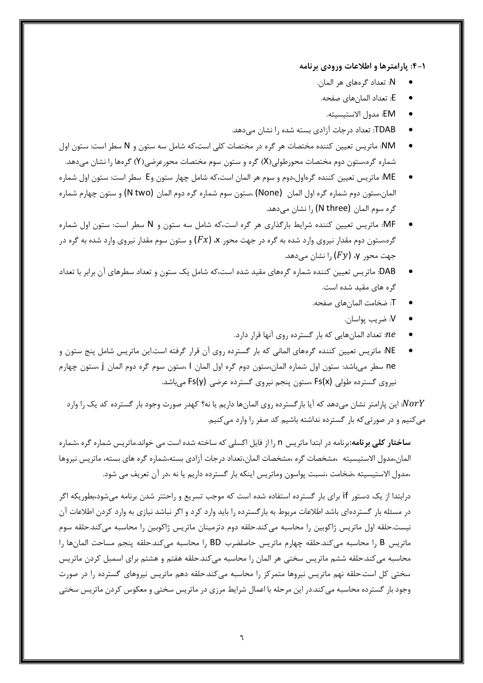 6
1-4‫برنامه‬ ‫ورودی‬ ‫اطالعات‬ ‫و‬ ‫پارامترها‬ :
N‫گره‬ ‫تعداد‬ :‫المان‬ ‫هر‬ ‫های‬.
E‫المان‬ ‫تعداد‬ :‫صفحه‬ ‫های‬.
EM‫االستیسیته‬ ‫مدول‬ :.
TDAB‫درجات‬ ‫تعداد‬ :‫می‬ ‫نشان‬ ‫را‬ ‫شده‬ ‫بسته‬ ‫آزادی‬.‫دهد‬
NM‫گره‬ ‫هر‬ ‫مختصات‬ ‫کننده‬ ‫تعیین‬ ‫ماتریس‬ :‫و‬ ‫ستون‬ ‫سه‬ ‫شامل‬ ‫است،که‬ ‫کلی‬ ‫مختصات‬ ‫در‬N‫اول‬ ‫ستون‬ :‫است‬ ‫سطر‬
(‫محورطولی‬ ‫مختصات‬ ‫دوم‬ ‫گره،ستون‬ ‫شماره‬X(‫محورعرضی‬ ‫مختصات‬ ‫سوم‬ ‫ستون‬ ‫و‬ ‫گره‬ )Y‫گره‬ )‫می‬ ‫نشان‬ ‫را‬ ‫ها‬.‫دهد‬
ME‫گره‬ ‫کننده‬ ‫تعیین‬ ‫ماتریس‬ :‫و‬ ‫اول،دوم‬،‫است‬ ‫المان‬ ‫هر‬ ‫سوم‬‫چهار‬ ‫شامل‬ ‫که‬‫و‬ ‫ستون‬E‫شمار‬ ‫اول‬ ‫ستون‬ :‫است‬ ‫سطر‬‫ه‬
‫اول‬ ‫گره‬ ‫شماره‬ ‫دوم‬ ‫المان،ستون‬‫المان‬(None)‫دوم‬ ‫گره‬ ‫شماره‬ ‫سوم‬ ‫،ستون‬‫المان‬(N two)‫شماره‬ ‫چهارم‬ ‫ستون‬ ‫و‬
‫المان‬ ‫سوم‬ ‫گره‬(N three)‫می‬ ‫نشان‬ ‫را‬.‫دهد‬
MF‫و‬ ‫ستون‬ ‫سه‬ ‫شامل‬ ‫است،که‬ ‫گره‬ ‫هر‬ ‫بارگذاری‬ ‫شرایط‬ ‫کننده‬ ‫تعیین‬ ‫ماتریس‬ :N‫شماره‬ ‫اول‬ ‫ستون‬ :‫است‬ ‫سطر‬
‫محور‬ ‫جهت‬ ‫در‬ ‫گره‬ ‫به‬ ‫شده‬ ‫وارد‬ ‫نیروی‬ ‫مقدار‬ ‫دوم‬ ‫گره،ستون‬x،(𝐹𝑥)‫در‬ ‫گره‬ ‫به‬ ‫شده‬ ‫وارد‬ ‫نیروی‬ ‫مقدار‬ ‫سوم‬ ‫ستون‬ ‫و‬
‫محور‬ ‫جهت‬y،(𝐹𝑦)‫را‬‫می‬ ‫نشان‬.‫دهد‬
DAB‫ش‬ ‫کننده‬ ‫تعیین‬ ‫ماتریس‬ :‫گره‬ ‫ماره‬‫شده‬ ‫مقید‬ ‫های‬‫تعداد‬ ‫با‬ ‫برابر‬ ‫آن‬ ‫سطرهای‬ ‫تعداد‬ ‫و‬ ‫ستون‬ ‫یک‬ ‫شامل‬ ‫است،که‬
.‫است‬ ‫شده‬ ‫مقید‬ ‫های‬ ‫گره‬
T‫المان‬ ‫ضخامت‬ :.‫صفحه‬ ‫های‬
V.‫پواسان‬ ‫ضریب‬ :
𝑛𝑒‫المان‬ ‫تعداد‬ :.‫دارد‬ ‫قرار‬ ‫آنها‬ ‫روی‬ ‫گسترده‬ ‫بار‬ ‫که‬ ‫هایی‬
NE‫گره‬ ‫کننده‬ ‫تعیین‬ ‫ماتریس‬ :‫و‬ ‫ستون‬ ‫پنج‬ ‫شامل‬ ‫ماتریس‬ ‫است.این‬ ‫گرفته‬ ‫قرار‬ ‫آن‬ ‫روی‬ ‫گسترده‬ ‫بار‬ ‫که‬ ‫المانی‬ ‫های‬
ne‫می‬ ‫سطر‬:‫باشد‬‫المان‬ ‫اول‬ ‫گره‬ ‫دوم‬ ‫المان،ستون‬ ‫شماره‬ ‫اول‬ ‫ستون‬I‫المان‬ ‫دوم‬ ‫گره‬ ‫سوم‬ ‫،ستون‬j‫چهارم‬ ‫،ستون‬
‫طولی‬ ‫گسترده‬ ‫نیروی‬Fs(x)‫عرضی‬ ‫گسترده‬ ‫نیروی‬ ‫پنجم‬ ‫،ستون‬Fs(y)‫می‬.‫باشد‬
𝑁𝑜𝑟𝑌‫این‬ :‫می‬ ‫نشان‬ ‫پارامتر‬‫المان‬ ‫روی‬ ‫بارگسترده‬ ‫آیا‬ ‫که‬ ‫دهد‬‫وارد‬ ‫را‬ ‫یک‬ ‫کد‬ ‫گسترده‬ ‫بار‬ ‫وجود‬ ‫صورت‬ ‫کهدر‬ ‫نه؟‬ ‫یا‬ ‫داریم‬ ‫ها‬
‫می‬‫صورتی‬ ‫در‬ ‫و‬ ‫کنیم‬‫می‬ ‫وارد‬ ‫را‬ ‫صفر‬ ‫کد‬ ‫باشیم‬ ‫نداشته‬ ‫گسترده‬ ‫بار‬ ‫که‬.‫کنیم‬
:‫برنامه‬ ‫کلی‬ ‫ساختار‬‫ماتریس‬ ‫ابتدا‬ ‫در‬ ‫برنامه‬n‫،شماره‬ ‫گره‬ ‫شماره‬ ‫خواند.ماتریس‬ ‫می‬ ‫است‬ ‫شده‬ ‫ساخته‬ ‫که‬ ‫اکسلی‬ ‫فایل‬ ‫از‬ ‫را‬
‫المان،مدول‬‫االستیسیته‬،‫بسته‬ ‫آزادی‬ ‫درجات‬ ‫المان،تعداد‬ ‫،مشخصات‬ ‫گره‬ ‫،مشخصات‬‫شماره‬‫نیروها‬ ‫ماتریس‬ ،‫بسته‬ ‫های‬ ‫گره‬
، ‫نه‬ ‫یا‬ ‫داریم‬ ‫گسترده‬ ‫بار‬ ‫اینکه‬ ‫وماتریس‬ ‫پواسون‬ ‫،نسبت‬ ‫،ضخامت‬ ‫االستیسیته‬ ‫،مدول‬‫ت‬ ‫آن‬ ‫در‬.‫شود‬ ‫می‬ ‫عریف‬
‫دستور‬ ‫یک‬ ‫از‬ ‫درابتدا‬if‫می‬ ‫برنامه‬ ‫شدن‬ ‫راحتتر‬ ‫و‬ ‫تسریع‬ ‫موجب‬ ‫که‬ ‫است‬ ‫شده‬ ‫استفاده‬ ‫گسترده‬ ‫بار‬ ‫برای‬‫اگر‬ ‫شود،بطوریکه‬
‫گسترده‬ ‫بار‬ ‫مسئله‬ ‫در‬‫آن‬ ‫اطالعات‬ ‫کردن‬ ‫وارد‬ ‫به‬ ‫نیازی‬ ‫نباشد‬ ‫اگر‬ ‫و‬ ‫کرد‬ ‫وارد‬ ‫باید‬ ‫را‬ ‫بارگسترده‬ ‫به‬ ‫مربوط‬ ‫اطالعات‬ ‫باشد‬ ‫ای‬
‫ماتریس‬ ‫اول‬ ‫نیست.حلقه‬‫می‬ ‫محاسبه‬ ‫را‬ ‫ژاکوبین‬‫می‬ ‫محاسبه‬ ‫را‬ ‫ژاکوبین‬ ‫ماتریس‬ ‫دترمینان‬ ‫دوم‬ ‫کند.حلقه‬‫س‬ ‫کند.حلقه‬‫وم‬
‫ماتریس‬B‫می‬ ‫محاسبه‬ ‫را‬‫حاصلضرب‬ ‫ماتریس‬ ‫چهارم‬ ‫کند.حلقه‬BD‫می‬ ‫محاسبه‬ ‫را‬‫المان‬ ‫مساحت‬ ‫پنجم‬ ‫کند.حلقه‬‫را‬ ‫ها‬
‫می‬ ‫محاسبه‬‫می‬ ‫محاسبه‬ ‫را‬ ‫المان‬ ‫هر‬ ‫سختی‬ ‫ماتریس‬ ‫ششم‬ ‫کند.حلقه‬‫هفتم‬ ‫کند.حلقه‬‫ماتریس‬ ‫کردن‬ ‫اسمبل‬ ‫برای‬ ‫هشتم‬ ‫و‬
‫می‬ ‫محاسبه‬ ‫را‬ ‫متمرکز‬ ‫نیروها‬ ‫ماتریس‬ ‫نهم‬ ‫است.حلقه‬ ‫کل‬ ‫سختی‬‫صورت‬ ‫در‬ ‫را‬ ‫گسترده‬ ‫نیروهای‬ ‫ماتریس‬ ‫دهم‬ ‫کند.حلقه‬
‫می‬ ‫محاسبه‬ ‫گسترده‬ ‫بار‬ ‫وجود‬‫سختی‬ ‫ماتریس‬ ‫کردن‬ ‫معکوس‬ ‫و‬ ‫سختی‬ ‫ماتریس‬ ‫در‬ ‫مرزی‬ ‫شرایط‬ ‫اعمال‬ ‫با‬ ‫مرحله‬ ‫این‬ ‫کند.در‬
 