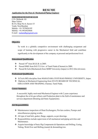 1
RESUME
Application for the Post of: Mechanical/Piping Engineer
MOHAMMAD MUZAFFAR ALAM
C/O- Mobarak Ali
Shan Tailors
B-3/4, Shop No-4, Sector-15
Vashi, NewMumbai
Mobile: +91-7870456105
Mobile: +91-9934929844
E-mail:- malamdbg@gmail.com
Objective
To work in a globally competitive environment with challenging assignment and
scope of learning with progressive career in the Mechanical field and contribute
significantly to the development of the company at personal and professional level.
Educational Qualification
 Passed 10th
from B.S.E.B. in 2005.
 Passed DME from D.O.T.E Gov. of Tamil Nadu (Chennai) in 2009.
 Passed B,Tech.(Mechanical) from MJRP University (Jaipur) in 2012 (first division).
Professional Qualification
 B.Tech (ME) discipline from MAHATAMA JYOTI RAO PHOOLE UNIVERSITY, Jaipur.
 Diploma in Mechanical Engineering from STATE BOARD OF TECHNICAL
EDUCATION AND TRAINING, Chennai, Tamil Nadu.
Career Summary
A successful, highly motivated Mechanical Engineer with 2 years experience
throughout the oil & gas refinery and Production plant in the field of maintenance and
services department (Rotating and Static Equipments).
Job Responsibilities
 Maintenance inspection of Heat Exchangers, Fin fan coolers, Pumps and
miscellaneous piping works.
 All type of stud bolt, gasket, flange, supports, as per drawings.
 Responsibilities include supervision of all mechanical and piping activities and
Maintenance.
 Acquire knowledge of basic Rig Components & Operations and Drilling, Casing,
Tubing, Work Over and Shifting (mantel & dismantling) too.
 