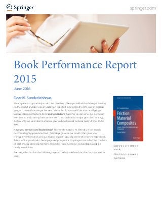 springer.com
Book Performance Report
2015
June 2016
Dear KL Sundarkrishnaa,
We are pleased to provide you with this overview of how your eBook has been performing
on the market and give you an update on our latest developments. 2015 was an exciting
year, as it marked the merger between Macmillan Science and Education and Springer
Science+Business Media to form Springer Nature. Together we can serve our customers
even better, and a strong focus on services for our authors is a major part of our strategy.
Just recently we were able to increase your author discount on book orders from 33% to
40%.
Have you already used Bookmetrix? Now celebrating its 1st birthday, it has already
become a highly appreciated tool (750,000 page views per month) that gives you
transparent information on your eBook’s impact – on a chapter level or for the entire book.
Take a look at your book’s home page on SpringerLink or springer.com to find the numbers
of citations, social media mentions, Mendeley readers, reviews or downloads updated
nearly in real-time.
For now, take a look at the following pages to find consolidated data for the past calendar
year.
ISBN 978-3-319-14069-8
(ebook)
ISBN 978-3-319-14068-1
(print book)
 