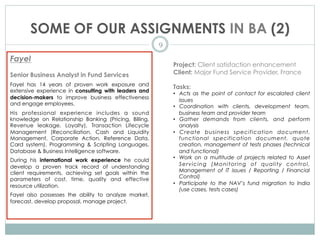 SOME OF OUR ASSIGNMENTS IN BA (2)
9
Fayel
Senior Business Analyst in Fund Services
Fayel has 14 years of proven work exposure and
extensive experience in consulting with leaders and
decision-makers to improve business effectiveness
and engage employees.
His professional experience includes a sound
knowledge on Relationship Banking (Pricing, Billing,
Revenue leakage, Loyalty), Transaction Lifecycle
Management (Reconciliation, Cash and Liquidity
Management, Corporate Action, Reference Data,
Card system), Programming & Scripting Languages,
Database & Business Intelligence software.
During his international work experience he could
develop a proven track record of understanding
client requirements, achieving set goals within the
parameters of cost, time, quality and effective
resource utilization.
Fayel also possesses the ability to analyze market,
forecast, develop proposal, manage project.
Project: Client satisfaction enhancement
Client: Major Fund Service Provider, France
Tasks:
•  Acts as the point of contact for escalated client
issues
•  Coordination with clients, development team,
business team and provider team
•  Gather demands from clients, and perform
analysis
•  Create business specification document,
functional specification document, quote
creation, management of tests phases (technical
and functional)
•  Work on a multitude of projects related to Asset
Servicing (Monitoring of quality control,
Management of IT issues / Reporting / Financial
Control)
•  Participate to the NAV’s fund migration to India
(use cases, tests cases)
 
