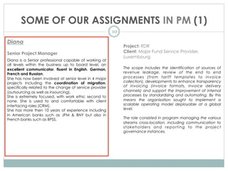 SOME OF OUR ASSIGNMENTS IN PM (1)
10
Diana
Senior Project Manager
Diana is a Senior professional capable of working at
all levels within the business up to board level, an
excellent communicator, fluent in English, German,
French and Russian.
She has now been involved at senior level in 4 major
projects including the coordination of migration,
specifically related to the change of service provider
(outsourcing as well as insourcing).
She is extremely focused, with work ethic second to
none. She is used to and comfortable with client
interfacing roles (CRM).
She has more then 10 years of experience including
in American banks such as JPM & BNY but also in
French banks such as BPSS.
Project: RDR
Client: Major Fund Service Provider,
Luxembourg
The scope includes the identification of sources of
revenue leakage, review of the end to end
processes (from tariff templates to invoice
collection), developments to enhance transparency
of invoicing (invoice formats, invoice delivery
channels) and support the improvement of internal
processes by standardizing and automating. By this
means the organisation sought to implement a
scalable operating model deployable at a global
level.
The role consisted in program managing the various
streams cross-location, including communication to
stakeholders and reporting to the project
governance instances.
 