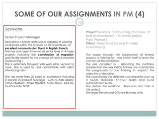 SOME OF OUR ASSIGNMENTS IN PM (4)
13
Savivahn
Senior Project Manager
Savivanh is a Senior professional capable of working
at all levels within the business up to board level, an
excellent communicator, fluent in English, French .
She has now been involved at senior level in 4 major
projects including the coordination of migration,
specifically related to the change of service provider
(outsourcing ).
She is extremely focused, with work ethic second to
none. She is used to and comfortable with client
interfacing roles.
She has more then 20 years of experience including
in French Investment Manager such as ABN AMRO,
VEGA FINANCE, AVIVA FRANCE, State Street, AXA IM,
FourPoints IM, SGSS.
Project: Business Outsourcing Processus of
Hub Reconciliation - Chennai (INDIA)
Paris (France )
Client: Major Fund Service Provider,
Luxembourg
The scope includes the organization of several
sessions of training for new Indian staff to learn the
function of Reconciliation.
The role consisted in allocating the portfolios
adapted for the new Indian trainers. she coordinates
the progression of the training in respect the
objective of deadline.
She coordinates the different counterparties such as
IT team, Business Analyst team and Fund
Administration team.
She defines the workload : Resources and tasks in
this project.
She leads French and Offshore Business units.
 