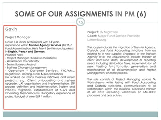SOME OF OUR ASSIGNMENTS IN PM (6)
15
Gavin
Project Manager
Gavin is a senior professional with 14 years
experience within Transfer Agency Services (MFTA)/
Fund Administration. He is fluent (written and spoken)
in English, French and German.
Positions held:
- Project Manager (Business Operations)   
- Workstream Co-ordinator
- Senior Business Analyst
- Business Change Management
- Operations – Customer Services, KYC/AML,
Registration, Dealing, Cash & Reconciliations
He worked on many business initiatives and major
projects, e.g.  Client on-boarding and system
upgrade,  UAT organization and implementation,  STP
process definition and implementation,  System and
Process migration, establishment of SLA’s and
Operating Memorandums. Budgetary experience of
project budget of over EUR 1 million.
Project: TA Migration
Client: Major Fund Service Provider,
Luxembourg
The scope includes the migration of Transfer Agency,
Custody and Fund Accounting functions from an
existing to a new supplier. Engaged at the Transfer
Agency level the requirements include transfer of
client and fund data, development of reporting
needs including distribution flows, implementation of
new trading functionality, generation and
maintenance of all documentation and Project
Management of entire process.
The role consists of Project Managing various TA
Work-streams while liaising with Fund Accounting
and Custody functions, communication to all
stakeholders within the business, successful transfer
of all data including validation of AML/KYC
processes and procedures.
 