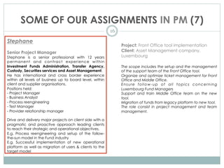 SOME OF OUR ASSIGNMENTS IN PM (7)
16
Stephane
Senior Project Manager
Stephane is a senior professional with 12 years
permanent and contract experience within
Investment Funds Administration, Transfer Agency,
Custody, Securities services and Asset Management.
He has international and cross border experience
within all levels of business up to board level, within
client and supplier organisations.
Positions held:
- Project Manager
- Business Analyst
- Process reengineering
- Test Manager
- Provider relationship manager
Drive and delivery major projects on client side with a
pragmatic and proactive approach leading clients
to reach their strategic and operational objectives.
E.g. Process reengineering and setup of the follow-
the-sun model in the Fund industry
E.g. Successful implementation of new operational
platform as well as migration of users & clients to the
target model
 
Project: Front Office tool implementation
Client: Asset Management company,
Luxembourg
The scope includes the setup and the management
of the support team of the Front Office tool.
Organize and optimize ticket management for Front
Office and Middle Office.
Ensure follow-up of all topics concerning
Luxembourg Fund Managers
Support and train Middle Office team on the new
tool.
Migration of funds from legacy platform to new tool.
The role consist in project management and team
management.
 