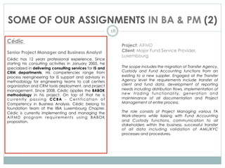 SOME OF OUR ASSIGNMENTS IN BA & PM (2)
18
Cédic
Senior Project Manager and Business Analyst
Cédic has 12 years professional experience. Since
starting his consulting activities in January 2005, he
specialized in delivering consulting services for IS and
CRM departments. His competencies range from
process reengineering for IS support and advisory in
methodology for engineering teams to call centers
organization and CRM tools deployment, and project
management. Since 2008, Cédic applies the BABOK
methodology in his project. On top of that he is
currently passing CCBA - Certification of
Competency in Business Analysis. Cédic belong to
foundation team of the IIBA Luxembourg Chapter.
Cédic is currently implementing and managing the
AIFMD program requirements using BABOK
proposition.
Project: AIFMD
Client: Major Fund Service Provider,
Luxembourg
The scope includes the migration of Transfer Agency,
Custody and Fund Accounting functions from an
existing to a new supplier. Engaged at the Transfer
Agency level the requirements include transfer of
client and fund data, development of reporting
needs including distribution flows, implementation of
new trading functionality, generation and
maintenance of all documentation and Project
Management of entire process.
The role consists of Project Managing various TA
Work-streams while liaising with Fund Accounting
and Custody functions, communication to all
stakeholders within the business, successful transfer
of all data including validation of AML/KYC
processes and procedures.
 