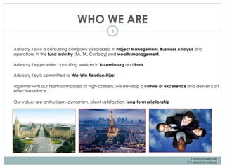 WHO WE ARE
1
Advisory Key is a consulting company specialized in Project Management, Business Analysis and
operations in the fund industry (FA, TA, Custody) and wealth management.
Advisory Key provides consulting services in Luxembourg and Paris
Advisory Key is committed to Win-Win Relationships!
Together with our team composed of high-calibers, we develop a culture of excellence and deliver cost
effective advice.
Our values are enthusiasm, dynamism, client satisfaction, long-term relationship
It’s about people
It’s about emotions
 