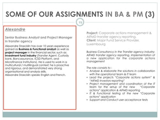 SOME OF OUR ASSIGNMENTS IN BA & PM (3)
19
Alexandre
Senior Business Analyst and Project Manager
in transfer agency
Alexandre Stoecklin has over 10 years experience
gained as Business & Functional analyst as well as
project manager in the financial sector, such as:
Investment fund industry (Transfer Agent, Custody
bank, Bancassurance, ICSD Platform, and
Microfinance Institutions). He is used to work in a
multicultural / multilingual context; he is proactive
and rigorous, and demonstrated very strong
organisational and analysis skills.
Alexandre Stoecklin speaks English and French.
Project: Corporate actions management &
AIFMD transfer agency reporting.
Client: Major Fund Service Provider,
Luxembourg
Business Consultancy in the Transfer agency industry:
AIFMD transfer agency reporting, implementation of
a new application for the corporate actions
management
The role consists to :
•  Analyse & elaborate the solutions in collaboration
with the operational team & IT team
•  Lead the projects “Corporate actions system” &
“AIFMD Investors reporting”
•  Project management and coordination of the IT
team for the setup of the new “Corporate
actions” application & AIFMD reporting
•  IT & Functional testing of the new “Corporate
actions” application
•  Support and Conduct user acceptance tests
 