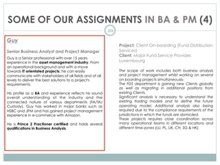 SOME OF OUR ASSIGNMENTS IN BA & PM (4)
20
Guy
Senior Business Analyst and Project Manager
Guy is a Senior professional with over 15 years
experience in the asset management industry. From
an operational background and with a move
towards IT orientated projects; he can easily
communicate with stakeholders of all fields and of all
levels to deliver the best solutions to a project's
requirements.
 
His profile as a BA and experience reflects his sound
overall understanding of the industry and the
connected nature of various departments (FA/TA/
Custody). Guy has worked in major banks such as
HSBC and JPM and has gained project management
experience in e-commerce with Amazon.
He is Prince 2 Practioner certified and holds several
qualifications in Business Analysis.
Project: Client On-boarding (Fund Distribution
Services)
Client: Major Fund Service Provider,
Luxembourg
The scope of work includes both business analysis
and project management whilst working on several
on-boarding projects simultaneously.
The FDS department is gaining new Clients globally
as well as migrating in additional positions from
existing Clients.
Significant analysis is necessary to understand the
existing trading models and to define the future
operating model. Additional analysis also being
required due to the compliance requirements of the
jurisdictions in which the funds are domiciled.
These projects requires close coordination across
many operational teams in different locations and
different time-zones (LU, PL, UK, CH, SG & HK).
 