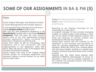 SOME OF OUR ASSIGNMENTS IN BA & PM (5)
21
Prem
Senior Project Manager and Business Analyst
in Asset Management and Transfer Agency
A most desirable Project Manager and more than a
wanted Business Analyst/Trouble-shooter.
With over 20+ year professional experience in the
Financial Sector coupled with a very strong technical
background, Prem has been the main architect
behind some of the most sophisticated banking
software applications today; including OTC
Derivatives, Compliance and Pricing Tools.
Today, Prem utilises his skills for on-boarding, data
migrations and is fully conversant with the
implementation of new legislations. EUSD, RDR,
FATCA, SEPA, KIID are but a few of the projects Prem
has been instrumental in realising.
Having worked with some of the leading Global
Finance players His invaluable experience and
dynamism creates a win-win situation for our clients
and our clients client.
Project: On Boarding Data Migration
Client: Major Fund Service Providers,
Luxembourg
Reporting to the Steering Commitee for the
onborading of a major client.
As program manager the task included managing
budgets of multiple projects whilst keeping a close
eye on the impact of sister legislation projects. The
hiring and directing of business analysts and
developers for effective data migration.
Having direct contact with the customer for the
adaptation of new processes and procedures to
meet the customers requirements within the given
deadlines. Writing RFIs, RFPs & SLAs, creating liasions
with third party suppliers. Working on a global scale
meeting, assisting and guiding heads across multiple
locations.
Applying UML, KM, AGILE where required whilst
adhering to PRINCE2 methodologies. To ensure no
distruption to BAU and the seamless integration of
the customer into everyday business and business
continuity successfully.
 