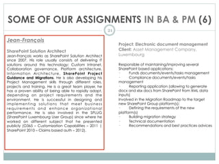 SOME OF OUR ASSIGNMENTS IN BA & PM (6)
21
Jean-François
SharePoint Solution Architect
Jean-François works as SharePoint Solution Architect
since 2007. His role usually consists of delivering IT
solutions around this technology: Custom Intranet,
Collaboration governance, Platform architecture,
Information Architecture,  SharePoint Project
Guidance and Migrations. He is also developing his
Project Management skills through different roles,
projects and training. He is a great team player, he
has a proven ability of being able to rapidly adapt,
depending on project requirements and the
environment. He is successful in designing and
implementing solutions that meet business
requirements and enhance organizational
performance. He is also involved in the SPLUG
(SharePoint Luxembourg User Group) since where he
worked on different subject that he presented
publicly (O365 – Customization Capabilities – 2011 |
SharePoint 2010 – Claims based auth – 2012).
Project: Electronic document management
Client: Asset Management Company,
Luxembourg
Responsible of maintaining/improving several
SharePoint based applications:
·         Funds documents/events/tasks management
·         Compliance documents/events/tasks
management
·         Reporting application (allowing to generate
docx and xlsx docs from SharePoint from XML data
inputs)
Involved in the Migration Roadmap to the target
new SharePoint Group platform(s):
·         Defining the requirements of the new
platform(s)
·         Building migration strategy
·         Technical documentation
·         Recommendations and best practices advices
 