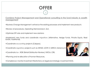 OFFER
2
Combine Project Management and Operational consulting in the fund industry & wealth
management
•Business Change Management: enhance the existing processes and implement new products
•Review of procedures, Operating Memorandum, SLA.
•Optimize STP rate and implement new solutions
•Implement new funds and coordinate migrations (Alternative, Hedge Funds, Private Equity, Real
Estate, Traditional)
•Coordinate accounting projects (Calypso).
•Coordinate regulatory projects such as AIFMD, UCITS V, MIFID II, Solvency II.
•Coordinate tax : RDR (Retail Distribution Review), FATCA, CRS.
•Planning and re-allocation of Human Resources.
•Compliance: monitor Investment Restrictions on legal and strategic investment limits.
 