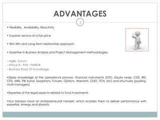 ADVANTAGES
3
• Flexibility, Availability, Reactivity
• Superior service at a fair price
• Win-Win and Long-Term relationship approach
• Expertise in Business Analysis and Project Management methodologies:
– Agile, Scrum
– Prince II – PMI - PMBOK
– Business Body Of Knowledge
•Deep knowledge of the operational process, financial instruments (OTC, Equity swap, CDS, IRS,
CFD, MBS, PIK bond, Swaptions, Futures, Options, Warrants, CDO, TCN, etc) and structures (pooling,
multi-managers)
•Expertise of the legal aspects related to fund investments
•Our Advisors have an entrepreneurial mindset, which enables them to deliver performance with
expertise, energy and diversity
 