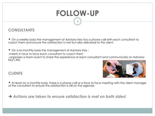 FOLLOW-UP
6
CONSULTANTS
• On a weekly basis the management of Advisory Key has a phone call with each consultant to
coach them and ensure the satisfaction is met but also delivered to the client.
• On a bi-monthly basis the management of Advisory Key :
–meets in face to face each consultant to coach them
–organizes a team event to share the experience of each consultant and communicate on Advisory
Key’s life.
CLIENTS
• At least on a monthly basis, there is a phone call or a face to face meeting with the client manager
of the consultant to ensure the satisfaction is still on the agenda.
à Actions are taken to ensure satisfaction is met on both sides!
 